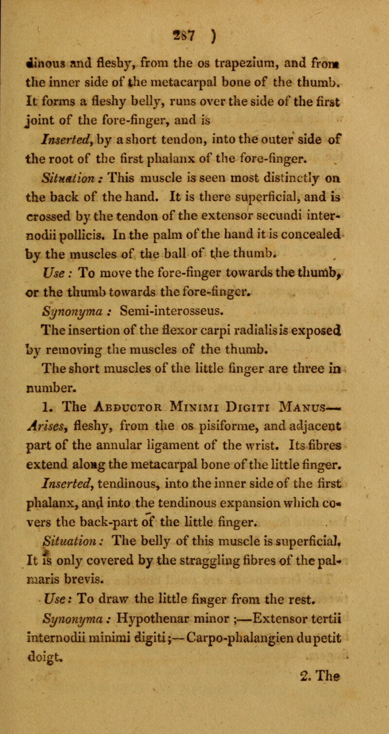 2S7 ) Vinous and fleshy, from the os trapezium, and from the inner side of the metacarpal bone of the thumb. It forms a fleshy belly, runs over the side of the first joint of the fore-finger, and is Inserted, by a short tendon, into the outer side of the root of the first phalanx of the fore-finger. Situation : This muscle is seen most distinctly on the back of the hand. It is there superficial, and is crossed by the tendon of the extensor secundi inter- nodii pollicis. In the palm of the hand it is concealed by the muscles of the ball of the thumb. Use : To move the fore-finger towards the thumb, or the thumb towards the fore-finger. Synonyma : Semi-interosseus. The insertion of the flexor carpi radialisis exposed by removing the muscles of the thumb. The short muscles of the little finger are three in number* 1. The Abductor Minimi Digiti Manus— Arises, fleshy, from the os pisiforme, and adjacent part of the annular ligament of the wrist. Its fibres extend along the metacarpal bone of the little finger. Inserted, tendinous, into the inner side of the first phalanx, ana!, into the tendinous expansion which co- vers the back-part of the little finger. Situation: The belly of this muscle is superficial. It is only covered by the straggling fibres of the pal- maris brevis. Use: To draw the little finger from the rest. Synonyma : Hypothenar minor ;—Extensor tertii internodii minimi digiti;—Carpo-phalangiendupetit doigU 2. The