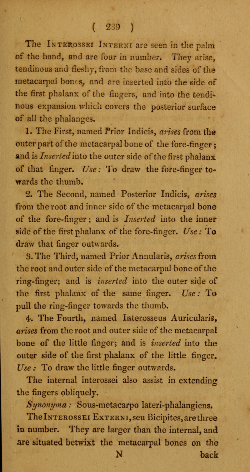 ( 239 ) The Interossei Interici are seen in the paint of the hand, and are four in number. They arise, tendinous and fleshy, from the base and sides of the metacarpal bones, and are inserted into the side of the first phalanx of the fingers, and into the tendi- nous expansion which covers the posterior surface of all the phalanges. 1. The First, named Prior Indicis, arises from the outer part of the metacarpal bone of the fore-finger; and is Inserted into the outer side of the first phalanx of that finger. Use: To draw the fore-finger to- wards the thumb. 2. The Second, named Posterior Indicis, arises from the root and inner side of the metacarpal bone of the fore-finger; and is Inserted into the inner side of the first phalanx of the fore-finger. Use: To draw that finger outwards. 3. The Third, named Prior Annularis, arises from the root and outer side of the metacarpal bone of the ring-finger; and is inserted into the outer side of the first phalanx of the same finger. Use: To pull the ring-finger towards the thumb. 4. The Fourth, named Interosseus Auricularis, arises from the root and outer side of the metacarpal bone of the little finger; and is inserted into the outer side of the first phalanx of the little finger. Use : To draw the little finger outwards. The internal interossei also assist in extending the fingers obliquely. Synonyma: Sous-metacarpo lateri-phalangiens. ThelNTEROssEi ExTERNi,seu Bicipites, are three in number. They are larger than the internal, and are situated betwixt the metacarpal bones on the N back