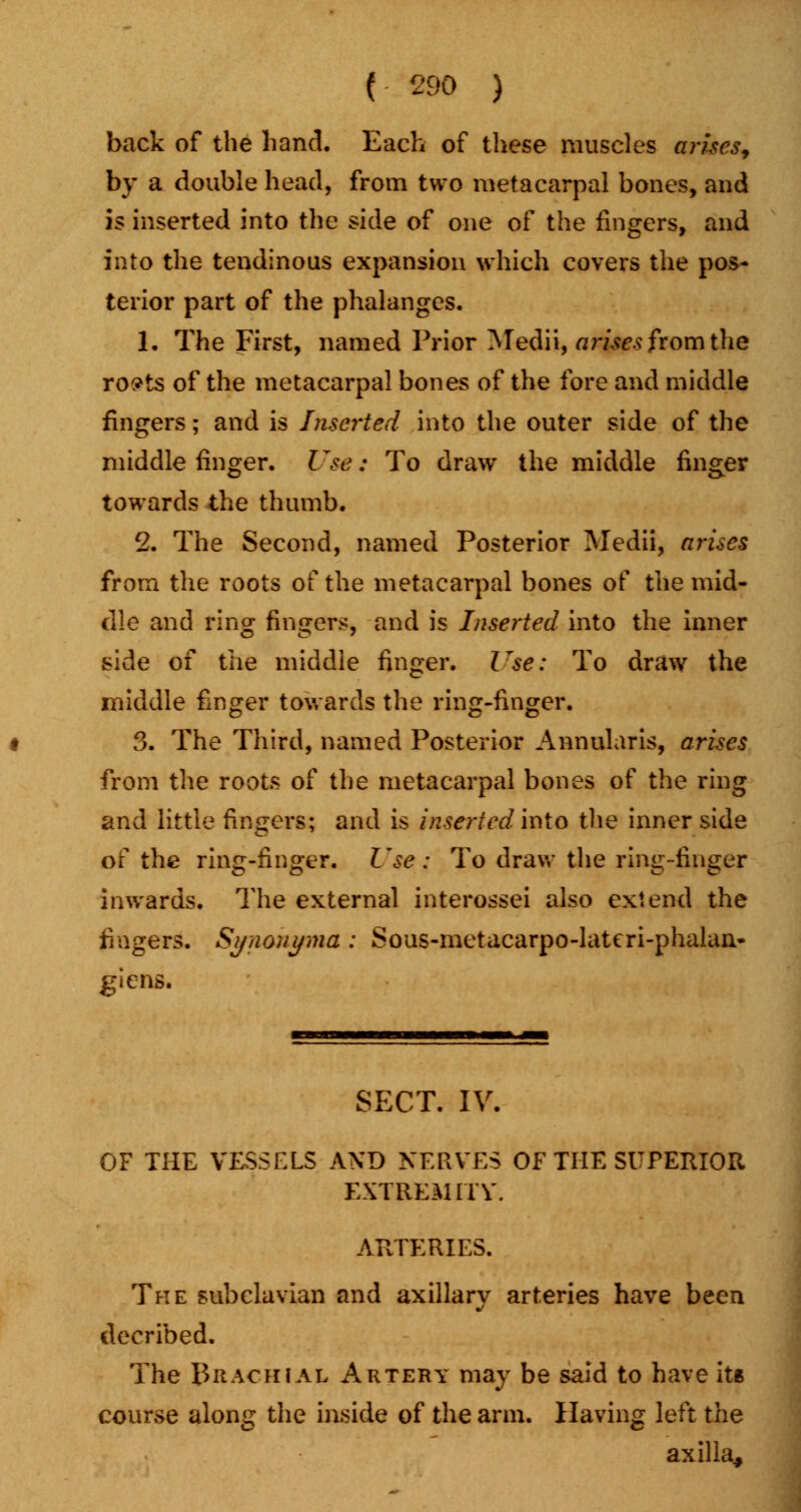 back of the hand. Each of these muscles arises, by a double head, from two metacarpal bones, and is inserted into the side of one of the fingers, and into the tendinous expansion which covers the pos- terior part of the phalanges. 1. The First, named Prior Medii, arises from the ro?ts of the metacarpal bones of the fore and middle fingers; and is Inserted into the outer side of the middle finger. Use: To draw the middle finger towards the thumb. 2. The Second, named Posterior Medii, arises from the roots of the metacarpal bones of the mid- dle and ring fingers, and is Inserted into the inner side of the middle finger. Use: To draw the middle finger towards the ring-finger. 3. The Third, named Posterior Annularis, arises from the roots of the metacarpal bones of the ring and little fingers; and is inserted into the inner side of the ring-finger. Use : To draw the ring-finger inwards. The external interossei also extend the fingers. Synonyma : Sous-metacarpo-latcri-phalaa- glens. SECT. IV. OF THE VESSELS AND NERVES OF THE SUPERIOR EXTREMiTV. ARTERIES. The subclavian and axillary arteries have been decribed. The Brachial Artery may be said to have its course along the inside of the arm. Having left the axilla^