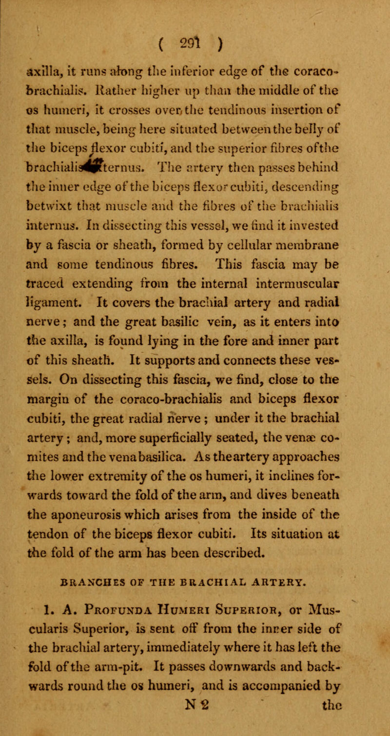 axilla, it runs along the inferior edge of the coraco* brachials. Rather higher up than the middle of the os humeri, it crosses oven the tendinous insertion of* that muscle, being here situated between the belly of the biceps flexor cubiti, and the superior fibres ofthe brachiali34p?ternus. The artery then passes behind the inner edge ofthe biceps flexor cubiti, descending betwixt that muscle and the fibres of the brachials interims. In dissecting this vessel, we find it invested by a fascia or sheath, formed by cellular membrane and some tendinous fibres. This fascia may be traced extending from the internal intermuscular ligament. It covers the brachial artery and radial nerve; and the great basilic vein, as it enters into the axilla, is found lying in the fore and inner part of this sheath. It supports and connects these ves- sels. On dissecting this fascia, we find, close to the margin of the coraco-brachialis and biceps flexor cubiti, the great radial nerve ; under it the brachial artery ; and, more superficially seated, the venae co- mites and the vena basilica. As the artery approaches the lower extremity of the os humeri, it inclines for- wards toward the fold ofthe arm, and dives beneath the aponeurosis which arises from the inside of the tendon of the biceps flexor cubiti. Its situation at the fold of the arm has been described. BRANCHES OF THE BRACHIAL ARTERY. I. A. Profunda Humeri Superior, or Mus- cularis Superior, is sent off from the inner side of the brachial artery, immediately where it has left the fold ofthe arm-pit. It passes downwards and back- wards round the os humeri, and is accompanied by N2 the