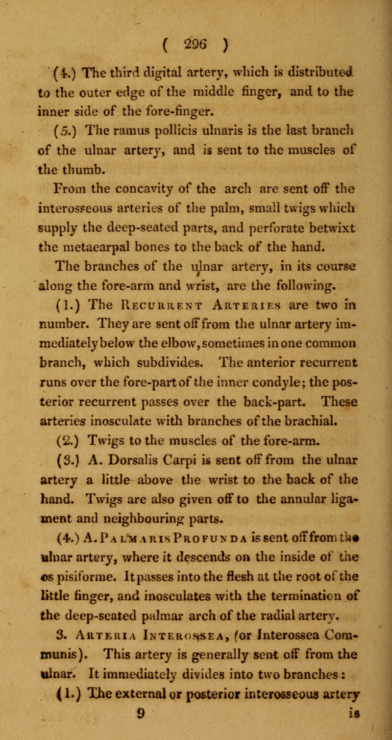 (4-.) The third digital artery, which is distributed to the outer edge of the middle finger, and to the inner side of the fore-finger. (5.) The ramus pollicis ulnaris is the last branch of the ulnar artery, and is sent to the muscles of the thumb. From the concavity of the arch are sent off the interosseous arteries of the palm, small twigs which supply the deep-secited parts, and perforate betwixt the metacarpal bones to the back of the hand. The branches of the ulnar artery, in its course along the fore-arm and wrist, are the following. (1.) The Recurrent Arteries are two in number. They are sent off from the ulnar artery im- mediately below the elbow, sometimes in one common branch, which subdivides. The anterior recurrent runs over the fore-part of the inner condyle; the pos- terior recurrent passes over the back-part. These arteries inosculate with branches of the brachial. (2.) Twigs to the muscles of the fore-arm. (3.) A. Dorsalis Carpi is sent off from the ulnar artery a little above the wrist to the back of the hand. Twigs are also given off to the annular liga- ment and neighbouring parts. (4.) A. Pa lm.\r is Profunda is sent off from ik* ulnar artery, where it descends on the inside of the os pisiforme. It passes into the flesh at the root of the little finger, and inosculates with the termination of the deep-seated palmar arch of the radial artery. 3. Arte in a Interosjsea, for Interossea Com- munis). This artery is generally sent off from the ulnar. It immediately divides into two branches: (1.) The external or posterior interosseous artery 9 is