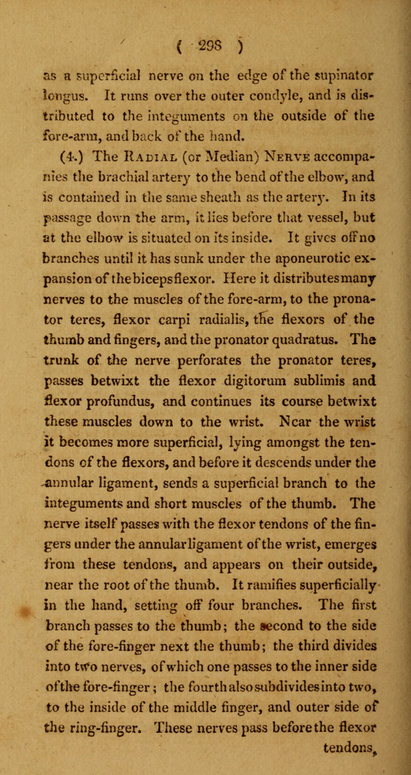 as a superficial nerve on the edge of the supinator iongus. It runs over the outer condyle, and is dis- tributed to the integuments on the outside of the fore-arm, and back of the hand. (4.) The Radial (cr Median) Nerve accompa- nies the brachial artery to the bend of the elbow, and is contained in the same sheath as the artery. In its passage down the arm, it lies before that vessel, but at the elbow is situated on its inside. It gives ofFno branches until it has sunk under the aponeurotic ex- pansion of thebicepsflexor. Here it distributes many nerves to the muscles of the fore-arm, to the prona- tor teres, flexor carpi radialis, the flexors of the thumb and fingers, and the pronator quadratus. The trunk of the nerve perforates the pronator teres, passes betwixt the flexor digitorum sublimis and flexor profundus, and continues its course betwixt these muscles down to the wrist. Near the wrist it becomes more superficial, lying amongst the ten- dons cf the flexors, and before it descends under the .annular ligament, sends a superficial branch to the integuments and short muscles of the thumb. The nerve itself passes with the flexor tendons of the fin- gers under the annular ligament of the wrist, emerges from these tendons, and appears on their outside, near the root of the thumb. It ramifies superficially in the hand, setting oft four branches. The first branch passes to the thumb; the second to the side of the fore-finger next the thumb; the third divides into ttf o nerves, of which one passes to the inner side of the fore-finger; the fourth also subdivides into two, to the inside of the middle finger, and outer side of the ring-finger. These nerves pass before the flexor tendons.