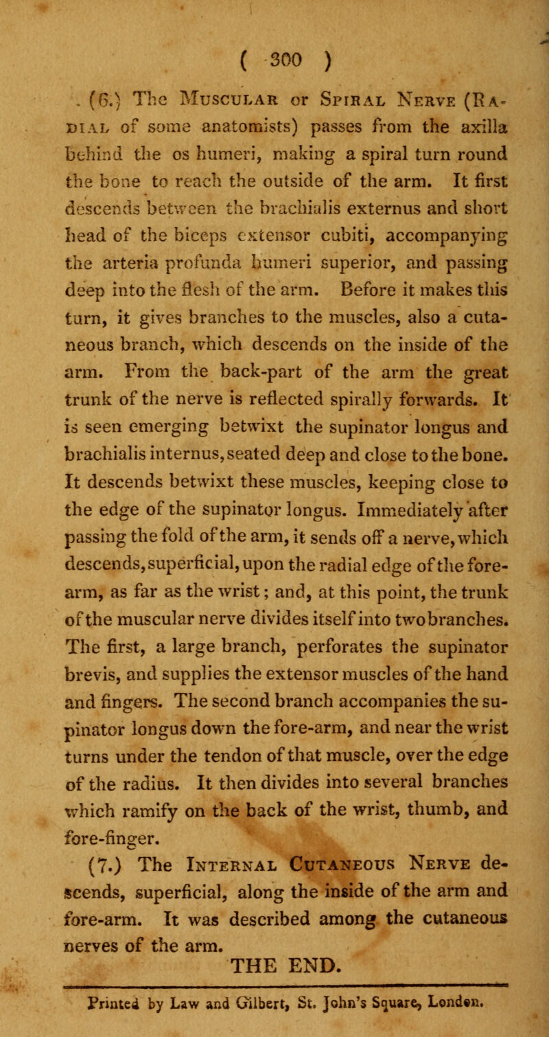 . (6.) The Muscular or Spiral Nerve (R^ dial of some anatomists) passes from the axilla behind the os humeri, making a spiral turn round the bone to reach the outside of the arm. It first descends between the brachial is externus and short head of the biceps extensor cubiti, accompanying the arteria profunda humeri superior, and passing deep into the flesh of the arm. Before it makes this turn, it gives branches to the muscles, also a cuta- neous branch, which descends on the inside of the arm. From the back-part of the arm the great trunk of the nerve is reflected spirally forwards. It is seen emerging betwixt the supinator longus and brachialis internus, seated deep and close to the bone. It descends betwixt these muscles, keeping close to the edge of the supinator longus. Immediately after passing the fold of the arm, it sends off a nerve, which descends, superficial, upon the radial edge of the fore- arm, as far as the wrist; and, at this point, the trunk of the muscular nerve divides itself into two branches. The first, a large branch, perforates the supinator brevis, and supplies the extensor muscles of the hand and fingers. The second branch accompanies the su- pinator longus down the fore-arm, and near the wrist turns under the tendon of that muscle, over the edge of the radius. It then divides into several branches which ramify on the back of the wrist, thumb, and fore-finger. (7.) The Internal Cutaneous Nerve de- scends, superficial, along the inside of the arm and fore-arm. It was described among the cutaneous nerves of the arm. THE END. Printed by Law and Gilbert, St. John's Square, Londtn.