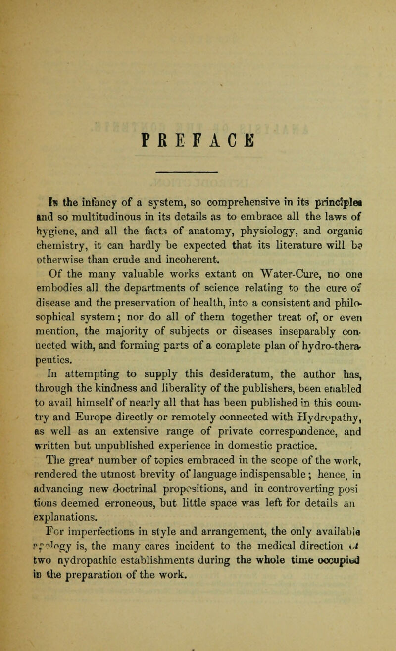 PREFACE In the infancy of a system, so comprehensive in its principle* Mil so multitudinous in its details as to embrace all the laws of hygiene, and all the facto of anatomy, physiology, and organic chemistry, it can hardly be expected that its literature will b? otherwise than crude and incoherent. Of the many valuable works extant on Water-Cure, no one embodies all the departments of science relating to the cure of disease and the preservation of health, into a consistent and philo- sophical system; nor do all of them together treat of, or even mention, the majority of subjects or diseases inseparably con- nected with, and forming parts of a complete plan of hydro-thera- peutics. In attempting to supply this desideratum, the author has, through the kindness and liberality of the publishers, been enabled to avail himself of nearly all that has been published in this coun- try and Europe directly or remotely connected with Hydropathy, as well as an extensive range of private correspondence, and written but unpublished experience in domestic practice. The greaf number of topics embraced in the scope of the work, rendered the utmost brevity of language indispensable; hence, in advancing new doctrinal propositions, and in controverting posi tions deemed erroneous, but little space was left for details an explanations. For imperfections in style and arrangement, the only available P^Mngy is, the many cares incident to the medical direction ot two nydropathic establishments during the whole time occupied iD the preparation of the work.