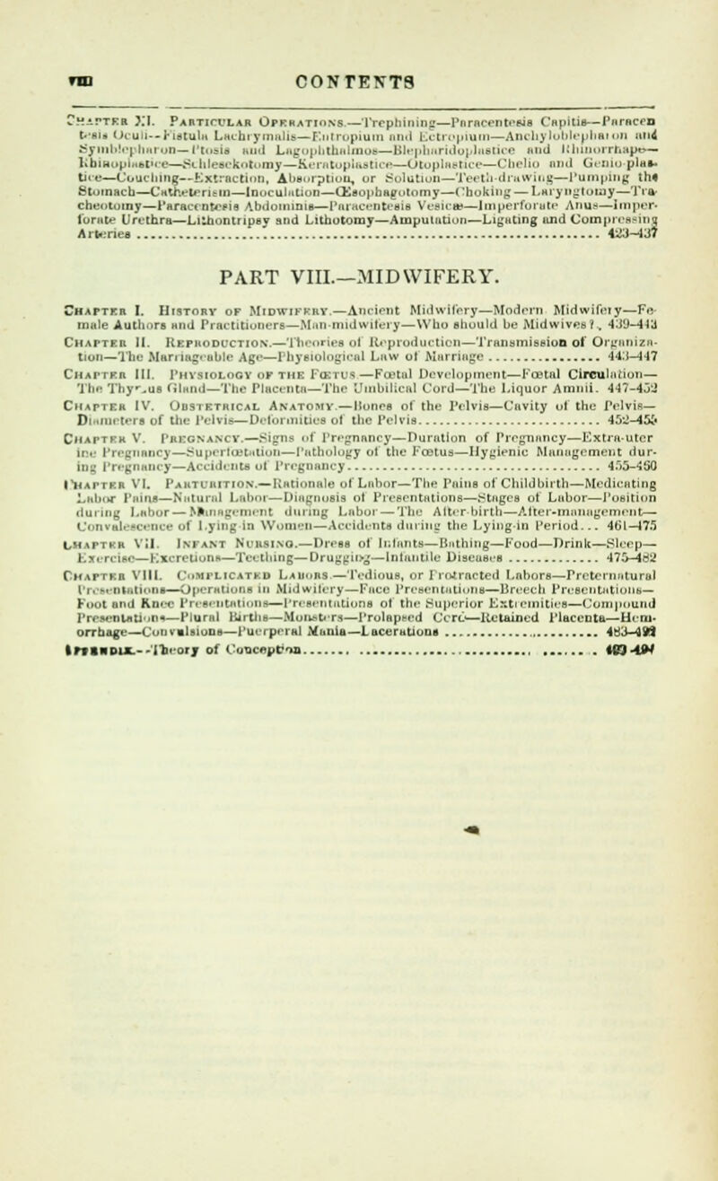 Chatter XI. Particular Operations—Trephining—Paracentesis Capitis—ParRCfD t**ais Oculi— Fistula Laehiymalis—Entropium and Ectropium—Anchyloblephaion un4 SyinblcptiRrun—Ptosis and Lagopbthalmoa—Blephnridoplustice mid Uhworrhape— KbinopiHBtice—Schleeekotomy—keratoplasties--Otoplaetice—Cbelio and Geniu pia«- tice—Couching—Extraction, Absorption, or Solution—Teeth-drawing—Pumping ths Stomach—Cataeterism—Inoculation—Gleophagolomy—Choking — Laryngtomy—Tra- cbeotomy—Paracentesis Abdominis—Paracentesis Vesicas—Imperforate Anus—Imper- forate Urethra—Lithontripsy and Lithotomy—Amputation—Ligating and Compressing A rteries 433-437 PART VIIL—MIDWIFERY. Chatter I. History of Midwifery.—Ancient Midwifery—Modern Midwifeiy—Fe- male Authors and Practitioners—Man-midwifery—Who should be Mid wives?.. 439-443 Chatter li Reproduction.—Theories of Reproduction—Transmission of Organiza- tion—'1'he Man nig- able Age—1 hysiologieal Law of Marriage 443-447 Chatter III. 1'hvsiology or the Focus—Postal Development—Foetal Circulation— '1 he Thymus (iland—The Placenta—The Umbilical Cord—The Liquor Amnii. 447-433 Chatter IV. Obstetrical Anatomy.—Bones of the Pelvis—Cavity of the Pelvis— Diameters of the Pelvis—Deformities of the Pelvis 45^-45& Chattvk V. Pregnancy.—Signs of Pregnancy—Duration of Pregnancy—Extra-uter me Pregnancy—Superfastation—Pathology of the Foetus—Hygienic Management dur- ing Pregnancy—Accidents u| Pregnancy 4f>5-*150 |*hatter VI. Parturition.— Rationale of Labor—The Pains of Childbirth—Medicating Labor Pains—Natural Labor—Diagnosis of Presentations—stages of Labor—Position during Labor— Management during Labor — The A iter-birth—After-management— Convalescence of Lying In Women—Accidents during the Lying in period... 4G1—175 L-hapter VU. Iniant Nl'usino.—Dress of Infants—Bathing—Food—Drink—Sleep— Exei i IM-—Kxciriii.ti!-—rv< tiling—Drugging—Infantile Discuses 475-462 Chapter VIIL Complicated La lions.—Tedious, or I retracted Labors—Preternatural Presentations—Operations in Midwifery—Face Presentations—Breech Presentations— Foot and Knee Presentations—Presentations ol the Superior Extremities—Compound Presentation«—Plural Births—Monsters—ProlRpced Ccrt>—Retained Placenta—Hem- orrhage—Convulsions—puerperal Mania—Lacerations 4B3-4W |Pf INDUE.--11» otj ol t uQ<eut>a . tCJ -4W