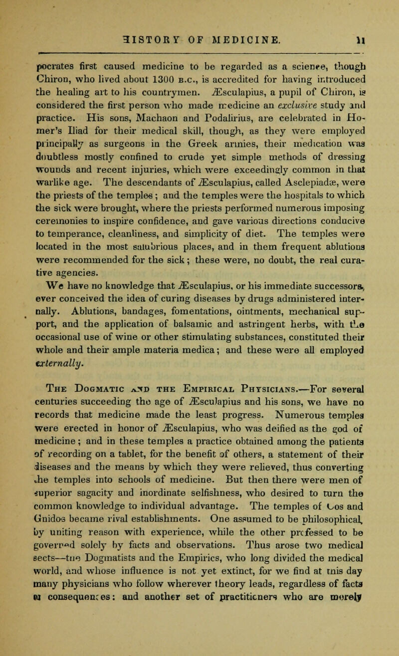 pocrates first caused medicine to be regarded as a science, though Chiron, who lived about 1300 B.C., is accredited for having introduced the healing art to his countrymen. iEsculapius, a pupil of Chiron, is considered the first person who made medicine an exclusive study and practice. His sons, Machaon and Podalirius, are celebrated in Ho- mer's Iliad for their medical skill, though, as they were employed principally as surgeons in the Greek armies, their medication was doubtless mostly confined to crude yet simple methods of dressing wounds and recent injuries, which were exceedingly common in that warlike age. The descendants of iEsculapius, called Asclepiadce, were the priests of the temples ; and the temples were the hospitals to which the sick were brought, where the priests performed numerous imposing ceremonies to inspire confidence, and gave various directions conducive to temperance, cleanliness, and simplicity of diet. The temples were located in the most salubrious places, and in them frequent ablutiona were recommended for the sick; these were, no doubt, the real cura- tive agencies. We have no knowledge that iEsculapius, or his immediate successors, ever conceived the idea of curing diseases by drugs administered inter- nally. Ablutions, bandages, fomentations, ointments, mechanical sup- port, and the application of balsamic and astringent herbs, with tLe occasional use of wine or other stimulating substances, constituted their whole and their ample materia medica; and these were all employed externally. The Dogmatic a*d the Empirical Physicians.—For several centuries succeeding the age of iEsculapius and his sons, we have no records that medicine made the least progress. Numerous templea were erected in honor of iEsculapius, who was deified as the god of medicine; and in these temples a practice obtained among the patients of recording on a tablet, for the benefit of others, a statement of their diseases and the means by which they were relieved, thus converting die temples into schools of medicine. But then there were men of superior sagacity and inordinate selfishness, who desired to turn the common knowledge to individual advantage. The temples of Oos and Gnido-3 became rival establishments. One assumed to be philosophical, by uniting reason with experience, while the other prcfessed to be governed solely by facts and observations. Thus arose two medical sects—tne Dogmatists and the Empirics, who long divided the medical world, and whose influence is not yet extinct, for we find at mis day many physicians who follow wherever theory leads, regardless of facts M consequences: aud another set of practitioners who are morel?