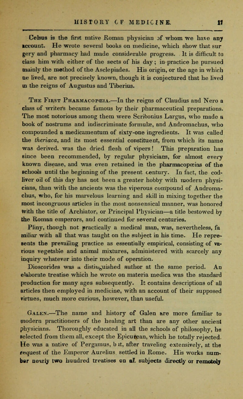 Celsus is the first native Roman physician of whom we ha\o any tct'ount. He wrote several books on medicine, which show tliat sur gery and pharmacy had made considerable progress. It is difficult to class him with either of the sects of his day; in practice he pursued mainly the method of the Asclepiades. His origin, or the age in which De lived, are not precisely known, though it is conjectured that he lived in the reigns of Augustus and Tiberius. The First Pharmacopeia.—In the reigns of Claudius and Nero a class of writers became famous by their pharmaceutical preparations. The most notorious among them were Scribonius Largus, who made u book of nostrums and indiscriminate formulae, and Andromachus, who compounded a medicamentum of sixty-one ingredients. It was called the theriaca, and its most essential constituent, from which its name was derived, was the dried flesh of vipers! This preparation has 6ince been recommended, by regular physicians, for almost every known disease, and was even retained in the pharmacopeias of the schools until the beginning of the present century. In fact, the cod- liver oil of this day has not been a greater hobby with modern physi- cians, than with the ancients was the viperous compound of Androma- chus, who, for his marvelous learning and skill in mixing together the most incongruous articles in the most nonsensical manner, was honored with the title of Archiator, or Principal Physician—a title bestowed by the Roman emperors, and continued for several centuries. Pliny, though not practically a medical man, was, nevertheless, fa miliar with all that was taught on the subject in his time. He repre- sents the prevailing practice as essentially empirical, consisting of va- rious vegetable and animal mixtures, administered with scarcely any inquiry whatever into their mode of operation. Dioscorides was b distiufeiiished author at the same period. An elaborate treatise which he wrote on materia medica was the standard production for many ages subsequently. It contains descriptions of all articles then employed in medicine, with an account of their supposed virtues, much more curious, however, than useful. Galen.—The name and history of Galen are more familiar to modern practitioners of the healing art than are any other ancient physicians. Thoroughly educated in all the schools of philosophy, he selected from them all, except the Epicurean, which he totally rejected. Ho was a native of Pergamus, b it, after traveling extensively, at the request of the Emperor Aurelius settled in Rome. His works num- ber ntmiy two hundred treatises on aF. subjects directly or remotely