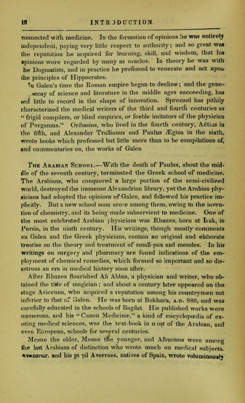 tonnected with medicine. In the formation of opinions he was entirety independent, paying very little respect to authority; and so great was the reputation lie acquired for learning, skill, and wisdom, that his »pinions were regarded by many as oracles. In theory he was with he Dogmatists, and in practice he professed to venerate and act upoi, lie principles of Hippocrates. Tn Galen's time the Roman empire began to decline; and the gene- ..recay of science and literature in the middle ages succeeding, has wit little to record in the shape of innovation. Sprenzel has pithily characterized the medical writers of the third and fourth centuries as  frigid compilers, or blind empirics, or feeble imitators of the physician of Pergamus. Oribasius, who lived in the fourth century, Aetius in the fifth, and Alexander Trallianus and Paulus .SSgina in the sixth, wrote books which professed but little more than to be compilations of, and commentaries on, the works of Galen The Arabian School.—With the death of Paulus, about the mid- dle of the seventh century, terminated the Greek school of medicine. The Arabians, who conquered a large portion of the semi-civilized world, destroyed the immense Alexandrian library, yet the Arabian phy- sicians had adopted the opinions of Galen, and followed his practice im- plicitly. But a new school soon aro-e among them, owing to the inven- tion of chemistry, and its being made subservient to medicine. One of the most celebrated Arabian physicians was Rhazes, born at Lak, in Persia, in the ninth century. His writings, though mostly comments on Galen and the Greek physicians, contain an original and elaborate treatise on the theory and treatment of small-pox and measles. In his writings on surgery and pharmacy are found indications of the em- ployment of chemical remedies, which formed so important and so dis- astrous an era in medical history soon after. After Rhazes flourished Ali Abbas, a physician and writer, who ob- tained the titie of magician ; and about a century later appeared on the stage Avicenna, who acquired a reputation among his countrymen not inferior to that cf Galen. He was born at Bokhara, a.d. 980, and was carefully educated in the schools of Bngdat His published works were numerous, and his  Canon Medicinae, a kind of encyclopaedia of ex- isting medical sciences, was the text-book in irost of the Arabian, and even European, schools for several centuries. Mesue the elder, Mesue tfie younger, and Albucasis were among Ihe last Arabians of distinction who wrote much on medical subjects. *v«nznur. and his pi oil Averroes, nati?es of Spain, wrote voluminous)*