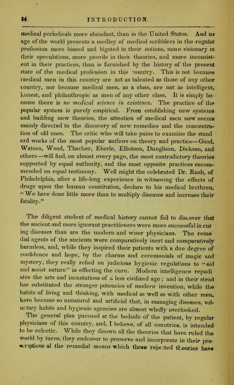 medical periodicals more abundant, than in the United States. And nil age of the world presents a medley of medical scribblers in the regular profession more biased and bigoted in their notions, moie visionary in their speculations, more puerile in then theories, and more inconsist- ent in their practices, than is furnished by the history of the present state of the medical profession in this country. This is not because medical men in this country are not as talented as those of any other country, nor because medical men, as a class, are not as intelligent, honest, and philanthropic as men of any other class. It is simply be- cause there is no medical science in existence. The practice of the popular system is purely empirical. From establishing new systems and building new theories, the attention of medical men now seems mainly directed to the discovery of new remedies and the concentra- tion of old ones. The critic who will take pains to examine the stand nrd works of the most popular authors on theory and practice—Good, Watson, Wood, Thacher, Eberle, EUiotson, Dunglison, Dickson, and others—will find, on almost every page, the most contradictory theories supported by equal authority, and the most opposite practices recom- mended on equal testimony. Well might the celebrated Dr. Rush, of Philadelphia, after a life-long experience in witnessing the effects of drags upon the human constitution, declare to his medical brethren, We have done little more than to multiply diseases and increase their fatality. The diligent student of medical history cannot fail to discover that the ancient and more ignorant practitioners were more successful in cur ing diseases than are the modern and wiser physicians. The reme dial ageuts of the ancients were comparatively inert aud comparatively harmless, and, while they inspired their patients with a due degree of confidence and hope, by the charms and ceremonials of magic and mystery, they really relied on judicious hygienic regulations to aid and assist nature in eft'ecting the cure. Modern intelligence repudi ates the arts and incantations of a less civilized age ; and in their stead has substituted the stronger potencies of modern invention, while the habits of living and thinking, with medical as well as with other men, have become so unnatural and artificial that, in managing diseases, vol- ui tary habits and hygienic agencies are almost wholly overlooked. The general plan pursued at the bedside of the patient, by regular physicians of this country, and, I believe, of all countries, is intended to be eclectic. While they disown all the theories that have ruled the world by turns, they endeavor to preserve and incorporate in their pre- options al the remedial means which those rejected theories hava