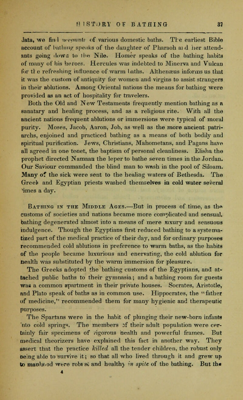 data, we fin I iirpptinfr of various domestic baths. Tie earliest Bible account of bnllimg speaks of the daughter of Pharaoh aid iier attend- ants going iIowa to I be Nile. Homer speaks of the bathing habits of many of his heroes. Hercules was indebted to Minerva and Vulcan for tl e refreshing influence of warm baths. Althensus informs us that it was the custom of antiquity for women and virgins to assist strangers in their ablutions. Among Oriental nations the means for bathing were provided as an act of hospitality for travelers. Both the Old and New Testaments frequently mention bathing as a sanatary and healing process, and as a religious rite. With all the ancient nations frequent ablutions or immersions were typical of mora] purity. Moses, Jacob, Aaron, Job, as well as the more ancient patri- archs, enjoined and practiced bathing as a means of both bodily and spiritual purification. Jews, Christians, Mahometans, and Pagans have all agreed in one tenet, the baptism of personal cleanliness. Eli9ha the prophet directed Namaan the leper to bathe seven times in the Jordan. Our Saviour commanded the blind man to wash in the pool of Siloam. Many o* the sick were sent to the healing waters of Bethesda. The Greet and Egyptian priests washed themselves in cold water several imes a day. Bathing in the Middle Ages.—But in process of time, as the customs of societies and nations became more complicated and sensual, bathing degenerated almost into a means of mere luxury and sensuous indulgence. Though the Egyptians first reduced bathing to a systema- tized part of the medical practice of their day, and for ordinary purposes recommended cold ablutions in preference to warm baths, as the habits of the people became luxurious and enervating, the cold ablution for nealth was substituted by the warm immersion for pleasure. The Greeks adopted the bathing customs of the Egyptians, and at- tached public baths to their gymnasia; and a bathing room for guests was a common apartment in their private houses. Socrates, Aristotle, and Plato speak of baths as in common use. Hippocrates, the father of medicine, recommended them for many hygienic and therapeutic purposes. The Spartans were in the habit of plunging their new-born infanta nto cold springs. The members :>f their adult population were cer- tainly fair specimens of /igorous health and powerful frames. But medical theorizers have explained this fact in another way. They assert that the practice killed all the tender children, the robust only oeing able to survive it; so that all who lived through it and grew up to maohi.od were rob» si and health} »'« spite of the bathing. But th« 4