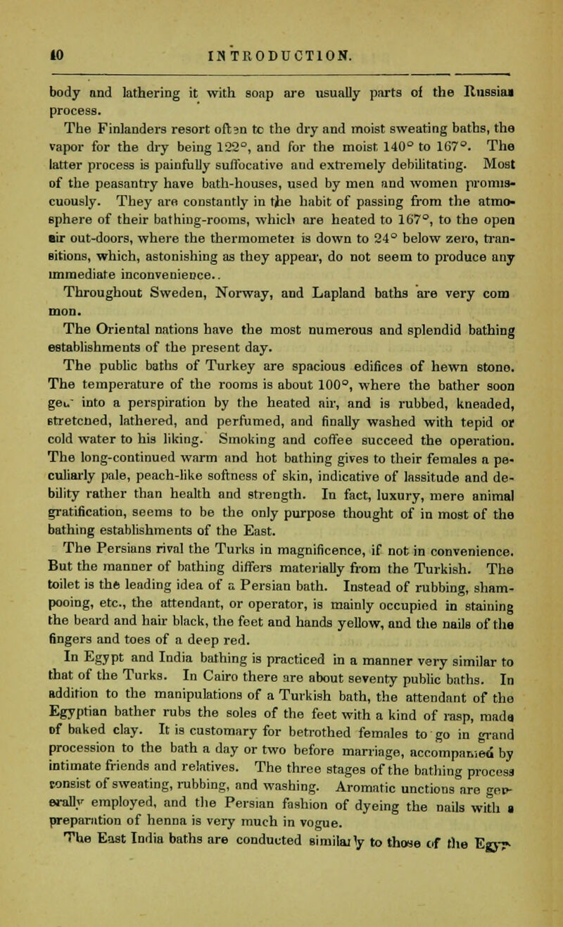 body and lathering it with soap are usually parts of the Russia* process. The Finlanders resort oft^n te the dry and moist sweating baths, the vapor for the dry being 122°, and for the moist 140° to 167°. The latter process is painfully suffocative and extremely debilitating. Most of the peasantry have bath-houses, used by men and women promis- cuously. They are constantly in the habit of passing from the atmo- sphere of their bathing-rooms, which are heated to 167°, to the open eir out-doors, where the thermometet is down to 24° below zero, tran- sitions, which, astonishing as they appear, do not seem to produce any immediate inconvenience.. Throughout Sweden, Norway, and Lapland baths are very com mon. The Oriental nations have the most numerous and splendid bathing establishments of the present day. The public baths of Turkey are spacious edifices of hewn stono. The temperature of the rooms is about 100°, where the bather soon geu into a perspiration by the heated air, and is rubbed, kneaded, Btretcned, lathered, and perfumed, and finally washed with tepid or cold water to his liking. Smoking and coffee succeed the operation. The long-continued warm and hot bathing gives to their females a pe- culiarly pale, peach-like softness of skin, indicative of lassitude and de- bility rather than health and strength. In fact, luxury, mere animal gratification, seems to be the only purpose thought of in most of the bathing establishments of the East. The Persians rival the Turks in magnificence, if not in convenience. But the manner of bathing differs materially from the Turkish. The toilet is the leading idea of a Persian bath. Instead of rubbing, sham- pooing, etc., the attendant, or operator, is mainly occupied in staining the beard and hair black, the feet and hands yellow, and the nails of the fingers and toes of a deep red. In Egypt and India bathing is practiced in a manner very similar to that of the Turks. In Cairo there are about seventy public baths. In addition to the manipulations of a Turkish bath, the attendant of the Egyptian bather rubs the soles of the feet with a kind of rasp, mada of baked clay. It is customary for betrothed females to go in grand procession to the bath a day or two before marriage, accompa&ieci by intimate friends and relatives. The three stages of the bathing process eonsist of sweating, rubbing, and washing. Aromatic unctions are gen- erally employed, and the Persian fashion of dyeing the nails with a preparation of henna is very much in vogue. The East India baths are conducted ainiilajly to those of the Egy^