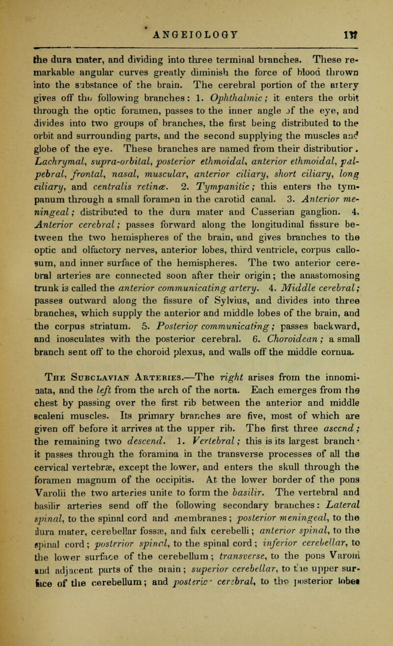 ANGEIOLOGT IW the dura raster, and dividing into three terminal blanches. These re- markable angular curves greatly diminish the force of blood thrown into the substance of the brain. The cerebral portion of the artery gives oft th«< following branches: 1. Ophthalmic; it enters the orbit through the optic foramen, passes to the inner angle jf the eye, and divides into two groups of branches, the first being distributed to the orbit and surrounding parts, and the second supplying the muscles and globe of the eye. These branches are named from their distributior. Lachrymal, supra-orbital, posterior ethmoidal, anterior ethmoidal, pal- pebral, frontal, nasal, muscular, anterior ciliary, short ciliary, long ciliary, and centralis retime. 2. Tympanitic; this enters the tym- panum through a small forampn in the carotid canal. 3. Anterior me- ningeal ; distributed to the dura mater and Casserian ganglion. 4. Anterior cerebral; passes forward along the longitudinal fissure be- tween the two hemispheres of the brain, and gives branches to the optic and olfactory nerves, anterior lobes, third ventricle, corpus callo- Bum, and inner surface of the hemispheres. The two anterior cere- bral arteries are connected soon after their origin; the anastomosing trunk i3 called the anterior communicating artery. 4. Middle cerebral; passes outward along the fissure of Sylvius, and divides into three branches, which supply the anterior and middle lobes of the brain, and the corpus striatum. 5. Posterior communicating; passes backward, and inosculates with the posterior cerebral. 6. Choroidean; a small branch sent off to the choroid plexus, and walls off the middle cornua. TnE Subclavian Arteries.—The right arises from the innomi- aata, and the left from the arch of the aorta. Each emerges from fhs chest by passing over the first rib between the anterior and middle scaleni muscles. Its primary branches are five, most of which are given off before it arrives at the upper rib. The first three ascend; the remaining two descend. 1. Vertebral; this is its largest branch* it passes through the foramina in the transverse processes of all the cervical vertebrae, except the lower, and enters the skull through the foramen magnum of the occipitis. At the lower border of the pons Varolii the two arteries unite to form the basilir. The vertebral and basilir arteries send off the following secondary branches: Lateral spinal, to the spinal cord and membranes; posterior meningeal, to the dura mater, cerebellar fossa?, and falx cerebelli; anterior spinal, to the spinal cord; posterior spinel, to the spinal cord; inferior cerebellar, to the lower surface of the cerebellum; transverse, to the pons Varolii and adjacent parts of the main ; superior cerebellar, to t'le upper sur- face of the cerebellum; and post trie- cerebral, to tho posterior lobei