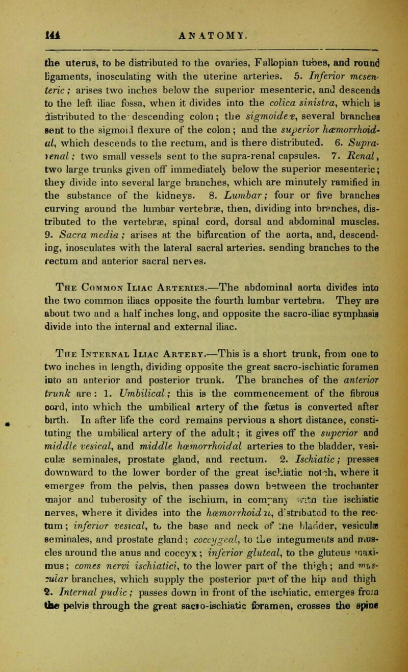 the uterus, to be distributed to the ovaries, Fallopian tubes, and round ligaments, inosculating with the uterine arteries. 5. Inferior mesen- teric ; arises two inches below the superior mesenteric, and descends to the left iliac fossa, when it divides into the colica sinistra, which is distributed to the descending colon; the sigmoidet, several branches sent to the sigmoiJ flexure of the colon ; and the superior hemorrhoid- al, which descends to the rectum, and is there distributed. 6. Supra- tenal; two small vessels sent, to the supra-renal capsules. 7. Renal, two large trunks given off immediately below the superior mesenteric; they divide into several large branches, which are minutely ramified in the substance of the kidneys. 8. Lumbar; four or five branches curving around the lumbar vertebrae, then, dividing into branches, dis- tributed to the vertebrae, spinal cord, dorsal and abdominal muscles. 9. Sacra media; arises at the bifurcation of the aorta, and, descend- ing, inosculates with the lateral sacral arteries, sending branches to the rectum and anterior sacral nerves. The Common Iliac Arteries.—The abdominal aorta divides into the two common iliacs opposite the fourth lumbar vertebra. They are about two and a half inches long, and opposite the sacro-iliac symphasis divide into the internal and external iliac. The Internal Iliac Artert.—This is a short trunk, from one to two inches in length, dividing opposite the great sacro-ischiatic foramen into an anterior and posterior trunk. The branches of the anterior trunk are: 1. Umbilical; this is the commencement of the fibrous oord, into which the umbilical artery of the foetus is converted after birth. In after life the cord remains pervious a short distance, consti- tuting the umbilical artery of the adult; it gives off the superior and middle vesical, and middle hemorrhoidal arteries to the bladder, vesi- culae seminales, prostate gland, and rectum. 2. Ischiatic; presses downward to the lower border of the great ischiatic not ill, where it emerge? from the pelvis, then passes down between the trochanter major and tuberosity of the ischium, in com-an) v-itn tiie ischiatic nerves, where it divides into the hemorrhoid n, d'stnbatcd to the rec- tum ; inferior vesical, to the base and neck of :iie blander, vesiculae seminales, and prostate gland; coccygeal, to the integuments and mus- cles around the anus and coccyx; inferior gluteal, to the gluteus 'naxi- mus; comes nervi ischialici, to the lower part of the thigh; and mus- rular branches, which supply the posterior pa-tofthe hip and thigh 2. Internal pudic ; passes down in front of the ischiatic, emerges from the pelvis through the great sacio-ischiatic foramen, crosses the spine