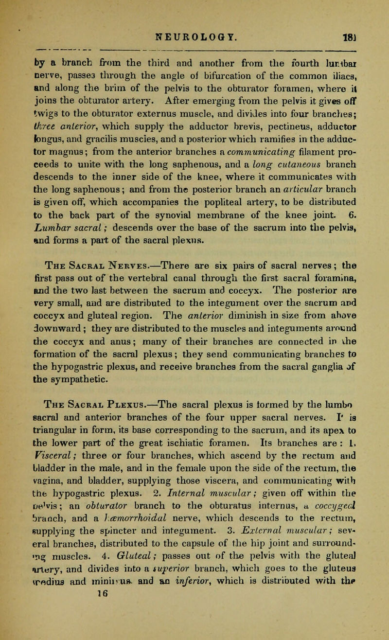 by a branch from the third and another from the fourth lur.tbai nerve, passe3 tlirough the angle o) bifurcation of the common iliacs, and along the brim of the pelvis to the obturator foramen, where it joins the obturator artery. After emerging from the pelvis it gives off twigs to the obturator externus muscle, and divides into four branches; three anterior, which supply the adductor brevis, pectineus, adductor longus, and gracilis muscles, and a posterior which ramifies in the adduc- tor magnus; from the anterior branches a communicating filament pro- ceeds to unite with the long saphenous, and a long cutaneous branch descends to the inner side of the knee, where it communicates with the long saphenous; and from the posterior branch an articular branch is given off, which accompanies the popliteal artery, to be distributed to the back part of the synovial membrane of the knee joint. 6. Lumbar sacral; descends over the base of the sacrum into the pelvis, and forms a part of the sacral plexus. The Sacral Nerves.—There are six pairs of sacral nerves; the first pass out of the vertebral canal through the first sacral foramina, and the two last between the sacrum and coccyx. The posterior are very small, and are distributed to the integument over the sacrum and coccyx and gluteal region. The anterior diminish in size from above downward ; they are distributed to the muscles and integuments around the coccyx and anus; many of their branches are connected in \.he formation of the sacra] plexus; they send communicating branches to the hypogastric plexus, and receive branches from the sacral ganglia of the sympathetic. The Sacral Plexus.—The sacral plexus is formed by the lumbo sacral and anterior branches of the four upper sacral nerves. I' is triangular in form, its base corresponding to the sacrum, and its apex to the lower part of the great ischiatic foramen. Its branches are : 1. Visceral; three or four branches, which ascend by the rectum and bladder in the male, and in the female upon the side of the rectum, the vagina, and bladder, supplying those viscera, and communicating with the hypogastric plexus. 2. Internal muscular; given off within the oe'vis; an obturator branch to the obturatus internus, a. coccygeal branch, and a hemorrhoidal nerve, which descends to the rectum, supplying the spincter and integument. 3. External muscular; sev- eral branches, distributed to the capsule of the hip joint and surround- ■ng muscles. 4. Gluteal; passes out of the pelvis with the gluteal artery, and divides into a superior branch, which goes to the gluteus trndius and minii>u». and an inferior, which is distributed with the 16