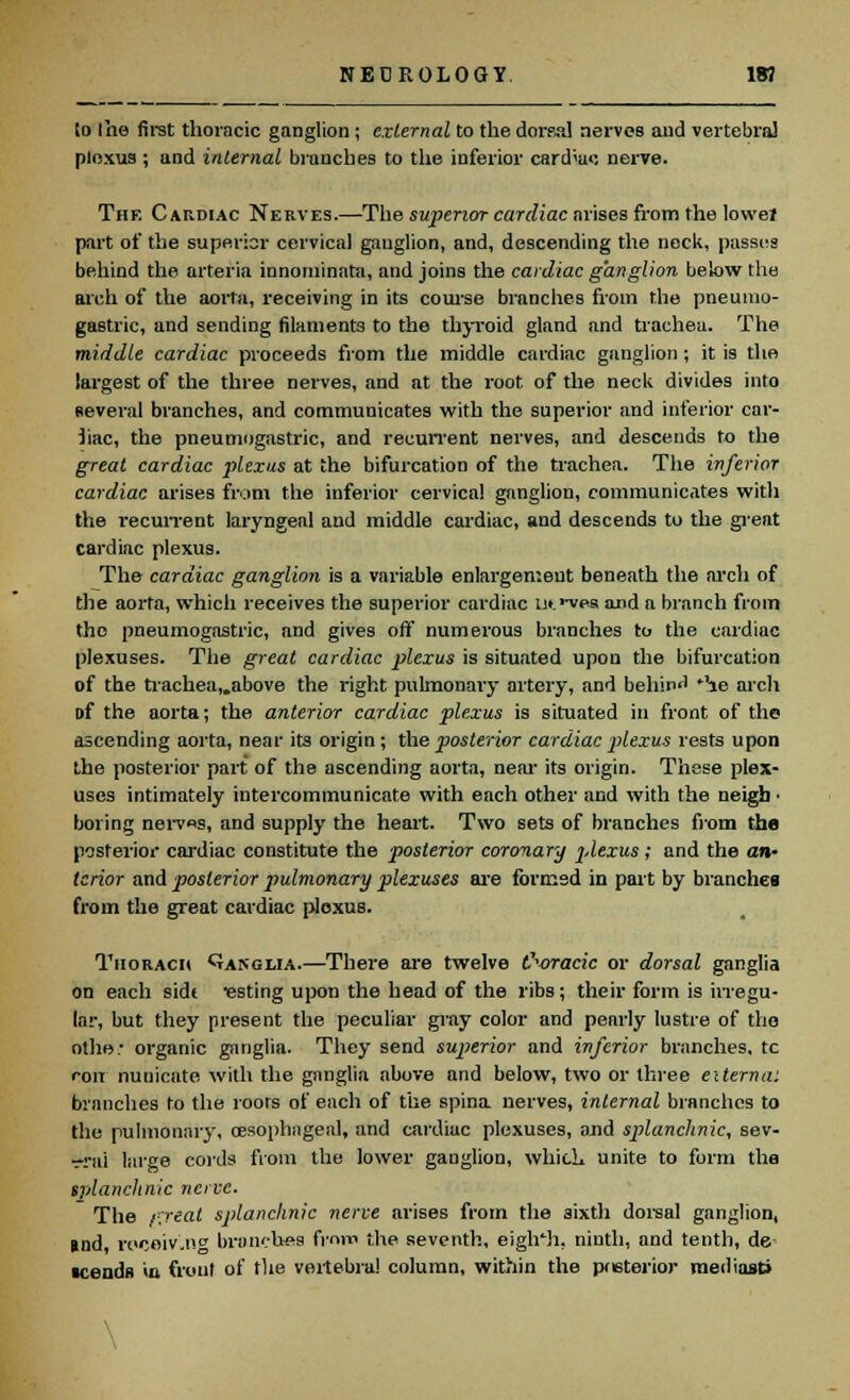 to Ihe first thoracic ganglion ; external to the dorsal nerves and vertebra! ploxus; and internal brunches to the inferior cardia»: nerve. The Cardiac Nerves.—The superior cardiac arises from the lowel part of the superior cervical ganglion, and, descending the neck, passes behind the arteria innominata, and joins the cardiac ganglion below the arch of the aorta, receiving in its course branches from the pneunio- gastric, and sending filaments to the thyroid gland and trachea. The middle cardiac proceeds from the middle cardiac ganglion; it is the largest of the three nerves, and at the root, of the neck divides into several branches, and communicates with the superior and inferior car- diac, the pneumogastric, and recurrent nerves, and descends to the great cardiac plexus at the bifurcation of the trachea. The inferior cardiac arises from the inferior cervical ganglion, communicates with the recurrent laryngeal and middle cardiac, and descends to the great cardiac plexus. The cardiac ganglion is a variable enlargement beneath the arch of the aorta, which receives the superior cardiac ut.'-vea and a branch from the pneumogastric, and gives off numerous branches to the cardiac plexuses. The great cardiac plexus is situated upou the bifurcation of the trachea„above the right pulmonary artery, and beliii) *'ie arch Df the aorta; the anterior cardiac plexus is situated in front of the ascending aorta, near its origin ; the posterior cardiac plexus rests upon the posterior part of the ascending aorta, near its origin. These plex- uses intimately intercommunicate with each other and with the neigb • boring nerv«s, and supply the heart. Two sets of branches from the posterior cardiac constitute the posterior coronary 2-lexus; and the an- terior and posterior pulmonary plexuses are formed in part by branches from the great cardiac plexus. Tiioracii Qanglia.—There are twelve thoracic or dorsal ganglia on each sidt Testing upon the head of the ribs; their form is irregu- lar, but they present the peculiar gray color and pearly lustre of the othe: organic ganglia. They send superior and inferior branches, tc roir nunicate with the ganglia above and below, two or three externa: branches to the roots of each of the spina nerves, internal branches to the pulmonary, oesophageal, and cardiac plexuses, and splanchnic, sev- -rai large cords from the lower ganglion, whicL unite to form the splanchnic nerve. The j-ytal splanchnic nerve arises from the sixth dorsal ganglion, tod rmjoiv'-n branches from the seventh, eigh'h, ninth, and tenth, de ■cends in front of the vertebra! column, within the posterior mediosti \