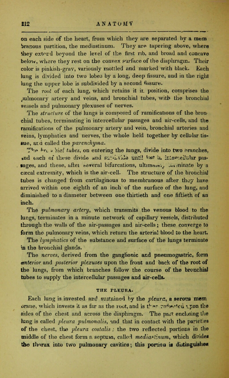 112 ANATOJIV on each side of the heart, from which they ;ire separated l>y a mem iranons partition, the mediastinum. They are tapering abovo, where tiiey ext^rd beyond the level of ihe first rib, and broad and concave belov, where they rest on the convex surface of the diaphragm. Their color is pinkish-grav, variously mottled and marked with black. Each lung is divided into two lobe3 by a long, deep fissure, and in the right lung the upper lobe is subdivided by a second fissure. The root of each lung, which retains it ii_ position, comprises the pulmonary artery and veins, and bronchial tubes, with the bronchial vessels and pulmonary plexuses of nerves. The structure of the lungs is composed of ramifications of the bron- chial tubes, terminating in intercellular passages and air-cells, and tho ramifications of the pulmonary artery and vein, bronchial arteries and veins, lymphatics and nerves, the whole held together by cellular tis- sue, atd called the parenchyma. T^p hr,. u \ial tubes, on entering the lungs, divide into two branches, End bach of these divide and su'iwJ.s until Ins* a. is£s*celfulRr pas- sages, and these, aftei several bifurcations, ultimate;,, .^.minate by a caecal extremity, which is the air-cell. The structure of the bronchia] tubes is changed from cartilaginous to membranous after thuy have arrived within one eighth of an inch of the surface of the lung, and diminished to a diameter between one thirtieth and one fiftieth of an inch. The pulmonary artery, which transmits the venous blood to the lungs, terminates in a minute network of capillary vessels, distributed through the walls of the air-passages and air-cells; these converge to form tho pulmonary veins, which return the arterial blood to the heart. The lymphatics of the substance and surface of the lungs terminate •u the bronchial glands. The nerves, derived from the ganglionic and pneumogastric, form anterior and posterior plexuses upon the front and back of the root of the lungs, from which branches follow the course of the bronchial tubes to supply the intercellular passages and air-cells. THE ri.ECBA. Each lung is invested and sustained by the pleura, e serous mem orane, which invests it as far as the root, and is tv »> nsfv»v«c« \pon tba sides of the chest and across the diaphragm. The pn.T enclosing the hang is called pleura pulmonalis, «ind that in contact with the paneties of the chest, the pleura costalis ; the two reflected portions in the middle of the chest form n septuvn, called mediastinum, which divides the thorax into two pulmonary cavitios; this portion is distinguishes;