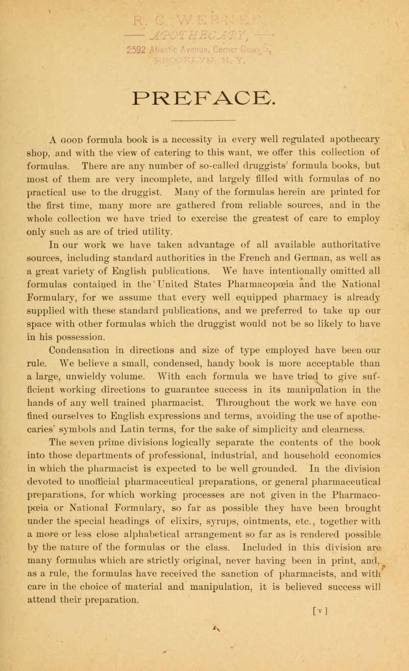 —- .^ THBC. 2532 At PRKFACB. A GOOD formula book is a necessity iu every well regulated apothecary shop, and with the view of catering to this want, we offer this collection of formulas. There are any number of so-called druggists' formula books, but most of them are very incomplete, and largely filled with formulas of no practical use to the druggist. Many of the formulas herein are printed for the first time, many more are gathered from reliable sources, and in the whole collection we have tried to exercise the greatest of care to employ only such as are of tried utility. In our work we have taken advantage of all available authoritative sources, including standard authorities in the French and German, as well as a great variety of English publications. We have intentionally omitted all formulas contained in the' United States Pharmacopoeia and the National Formulary, for we assume that every well equipped pharmacy is already supplied with these standard publications, and we preferred to take up our space with other formulas which the druggist would not be so likely to have in his possession. Condensation in directions and size of type employed haA^e been our rule. We believe a small, condensed, handy book is more acceptable than a large, unwieldy volume. With each formula we have trie,d to give suf- ficient working directions to guarantee success in its manipulation in the hands of any well trained pharmacist. Throughout the work we have con fined ourselves to English expressions and terms, avoiding the use of apothe- caries' symbols and Latin terms, for the sake of simplicity and clearness. The seven prime divisions logically separate the contents of the book into those departments of professional, industrial, and household economics in which the pharmacist is expected to be well grounded. In the division devoted to unofficial pharmaceutical preparations, or general pharmaceutical preparations, for which working processes are not given in the Pharmaco- poeia or National Formulary, so far as possible they have been brought under the special headings of elixirs, syrups, ointments, etc., together with a more or less close alphabetical arrangement so far as is rendered possible by the nature of the formulas or the class. Included in this division are many formulas which are strictly original, never having been in print, and, as a rule, the formulas have received the sanction of pharmacists, and with' care in the choice of material and manipulation, it is believed success will attend their preparation. [V]