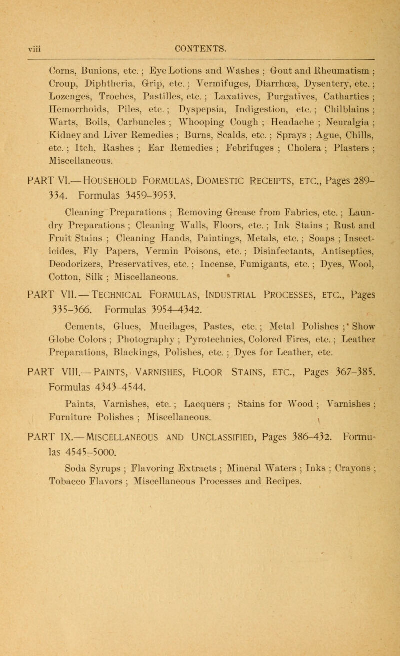 CONTENTS. Corns, Bunions, etc.; Eye Lotions and Washes ; Gout and Rheumatism Croup, Diphtheria, Grip, etc.; Vermifuges, Diarrhoea, Dysentery, etc. Lozenges, Troches, Pastilles, etc. ; Laxatives, Purgatives, Cathartics Hemorrhoids, Piles, etc. ; D3^spepsia, Indigestion, etc.; Chilblains Warts, Boils, Carbuncles ; Whooping Cough ; Headache ; Neuralgia Kidnej-and Liver Remedies ; Burns, Scalds, etc. ; Spra3's ; Ague, Chills etc. ; Itch, Rashes ; Ear Remedies ; Febrifuges ; Cholera ; Plasters Miscellaneous. PART VI.—Household Formulas, Domestic receipts, etc., Pages 289- 334. Formulas 3459-3953. Cleaning Preparations ; Removing Grease from Fabrics, etc. ; Laun- dr}' Preparations ; Cleaning Walls, Floors, etc.; Ink Stains ; Rust and Fruit Stains ; Cleaning Hands, Paintings, Metals, etc. ; Soaps ; Insect- icides, Fly Papers, Vermin Poisons, etc. ; Disinfectants, Antiseptics, Deodorizers, Preservatives, etc.; Incense, Fumigants, etc.; Dyes, Wool, Cotton, Silk ; Miscellaneous. • PART VII. —Technical Formulas, Industrial Processes, etc., Pages 335-366. Formulas 3954-4342. Cements, Glues, Mucilages, Pastes, etc.; Metal Polishes ;' Show Globe Colors ; Photography ; Pyrotechnics, Colored Fires, etc.; Leather Preparations, Blackings, Polishes, etc. ; Dyes for Leather, etc. PART Vlll.—Paints, Varnishes, Floor Stains, etc.. Pages 367-385. Formulas 4343-4544. Paints, A^arnishes, etc. ; Lacquers ; Stains for Wood ; Varnishes ; Furniture Polishes ; Miscellaneous. PART IX.—Miscellaneous and Unclassified, Pages 386-432. Formu- las 4545-5000. Soda Syrups ; Flavoring Extracts ; Mineral Waters ; Inks : Crayons ; Tobacco Flavors ; Miscellaneous Processes and Recipes.