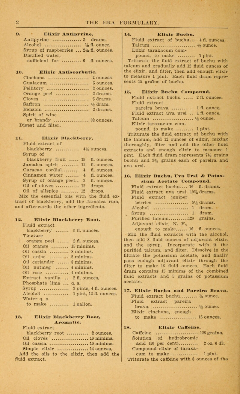 9. Elixir Antii» rine. Antipyrine 3 drams. Alcohol % fl. ounce. Syrup of raspberries ... 214 A. ounces. Distilled water, sufRcient for 6 fl. ounces. 10. Elixir Antiscorbutic. Cinchona 2 ounces Guaiacum 5 ounces. Pellitory 3 ounces. Orange peel 2 drams. Cloves 5 drams. Saffron I/2 dram. Benzoin 2 drams. Spirit of wine or brandy 32 ounces. Digest and filter. 11. Elixir Blackberry-. Fluid extract of blackberry 4I/2 ounces. Syrup of blackberry fruit 15 fl. ounces. Jamaica spirit 12 fl. ounces. Curacao cordial 4 fl. ounces. Cinnamon water 4 fl. ounces. Syrup of orange peel.. 3 fl. ounces. Oil of cloves 12 drops. Oil of allspice 12 drops. Mix the essential oils with the fluid ex- tract of blackberry, add the Jamaica rum, and afterwards the other ingredients. 12. Elixir Blackberry Root. Fluid extract blackberry 5 fl. ounces. Tincture orange peel 2 fl. ounces. Oil orange 15 minims. Oil cassia 8 minims. Oil anise 8 minims. Oil coriander 8 minims. Oil nutmeg 4 minims. Oil rose 4 minims. Extract vanilla .. 2 fl. ounces. Phosphate lime ... q. s. Syrup 3 pints, 4 fl. ounces. Alcohol 1 pint, 12 fl. ounces. Water q. s. to make 1 gallon. 13. Elixir Blackberry Root, Aromatic. Fluid extract blackberry root 2 ounces. Oil cloves 10 minims. Oil cassia 10 minims. Simple elixir 14 ounces. Add the oils to the elixir, then add the fluid extract. 14. Elixir Bucbu. Fluid extract of buchu... 4 fl. ouaces. Talcum i/^ ounce. Elixir taraxacum com- pound, to make 1 pint. Triturate the fluid extract of buchu with talcum and gradually add 12 fluid ounces of the elixir, and filter, then add enough elixir to measure 1 pint. Each fluid dram repre- sents 15 grains of buchu. 15. Elixir Bucbu Compound. Fluid extract buchu 2 fl. ounces. Fluid extract pareira brava 1 fl. ounce. Fluid extract uva ursi .. 1 fl. ounce. Talcum V2 ounce. Elixir taraxacum com- pound, to make 1 pint. Triturate the fluid extract of buchu with the talcum, add 12 ounces of elixir, mixing thoroughly, filter and add the other fluid extracts and enough elixir to m.easure 1 pint. Each fluid dram represents 1V2 grains buchu and 3^4 grains each of pareira and uva ursi. 16. Elixir Bucbu, I'va I'rsi «fc Potas- sium Acetate Compound. Fluid extract buchu 16 fl. drams. Fluid extract uva ursi. 10% drams. Fluid extract juniper berries oVs drams. Alcohol 1 dram. Syrup 1 dram. Purified talcum 120 grains. Adjuvant elixir, X. F., enough to make 16 fl. ounces. Mix the fluid extracts with the alcohol, then add 8 fluid ounces of adjuvant elixir, and the syrup. Incorporate with it the purified talcum, and filter. Dissolve in the filtrate the potassium acetate, and finally pass enough adjuvant elixir through the filter to make 16 fluid ounces. Each fluid dram contains 15 minims of the combined fluid extracts and 5 grains of potassium acetate. 17. Elixir Bucbu and Pareira Brava. Fluid extract buchu % ounce. Fluid extract pareira brava V2 ounce. Elixir cinchona, enough to make 16 ounces. IS. Elixir Caffeine. Caffeine 128 grains. Solution of hydrobromic acid (10 per cent) 2 oz. 6 dr. Compound elixir of taraxa- cum to make 1 pint. Triturate the caffeine with 8 ounces of the