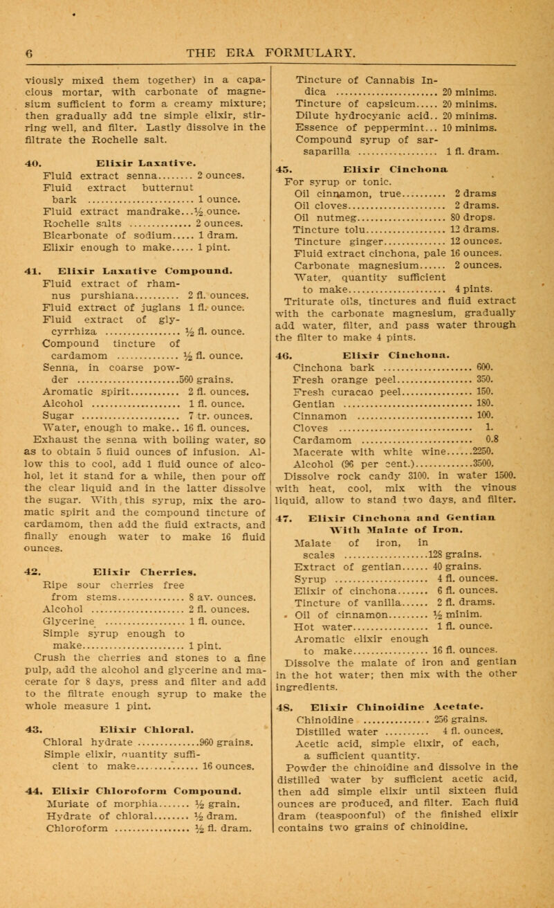 viously mixed them together) in a capa- cious mortar, with carbonate of magne- sium sufficient to form a creamy mixture; then gradually add tne simple elixir, stir- ring well, and filter. Lastly dissolve in the filtrate the Rochelle salt. 40. Elixir Laxative. Fluid extract senna 2 ounces. Fluid extract butternut bark 1 ounce. Fluid extract mandrake...^/2 ounce. Rochelle salts 2 ounces. Bicarbonate of sodium 1 dram. Elixir enough to make 1 pint. 41. Elixir Laxative Compound. Fluid extract of rham- nus purshiana 2 fl. ounces. Fluid extract of juglans 1 fl. ounce. Fluid extract of gly- cj-rrhiza I/2 A- ounce. Compound tincture of cardamom V^ A- ounce. Senna, in coarse pow- der 560 grains. Aromatic spirit 2 fl. ounces. Alcohol 1 fl. ounce. Sugar 7 tr. ounces. Water, enough to make.. 16 fl. ounces. Exhaust the senna with boiling water, so as to obtain 5 fluid ounces of infusion. Al- low this to cool, add 1 fluid ounce of alco- hol, let it stand for a while, then pour off the clear liquid and in the latter dissolve the sugar. With this syrup, mix the aro- matic spirit and the compound tincture of cardamom, then add the fluid extracts, and finally enough water to make 16 fluid ounces. 42. Elixir Clierries. Ripe sour cherries free from stems 8 av. ounces. Alcohol 2 fl. ounces. Glycerine 1 fl. ounce. Simple syrup enough to make 1 pint. Crush the cherries and stones to a fine pulp, add the alcohol and glycerine and ma- cerate for 8 days, press and filter and add to the filtrate enough syrup to make the whole measure 1 pint. 43. Elixir Cliloral. Chloral hydrate 960 grains. Simple elixir, nuantity suffi- cient to make 16 ounces. 44. Elixir Cliloroform Compound. Muriate of morphia i/^ grain. Hydrate of chloral ^^ dram. Chloroform V2 A-dram. Tincture of Cannabis In- dica 20 minims. Tincture of capsicum 20 minims. Dilute hydrocyanic acid.. 20 minims. Essence of peppermint... 10 minims. Compound syrup of sar- saparilla 1 fl. dram. 45. Elixir Clncliona For syrup or tonic. Oil cinnamon, true 2 drams Oil cloves 2 drams. Oil nutmeg 80 drops. Tincture tolu 12 drams. Tincture ginger 12 ounces. Fluid extract cinchona, pale 16 ounces. Carbonate magnesium 2 ounces. Water, quantity sufficient to make 4 pints. Triturate oils, tinctures and fiuid extract with the carbonate magnesium, gradually add water, filter, and pass water through the filter to make 4 pints. 46. Elixir Cincliona. Cinchona bark 600. Fresh orange peel 350. Fresh curacao peel 150. Gentian 180. Cinnamon 100. Cloves L Cardamom 0.8 Macerate with white wine 2250. Alcohol (96 per cent.) 3500. Dissolve rock candy 3100. in water 1500. with heat, cool, mix with the vinous ' liquid, allow to stand two days, and filter. 47. Elixir Cinchona and Gentian Witli 3Ialate of Iron. Malate of iron, in scales 128 grains. Extract of gentian 40 grains. Syrup 4 fl. ounces. Elixir of cinchona 6 fl. ounces. Tincture of vanilla 2 fl. drams. . Oil of cinnamon 1^ minim. Hot water 1 fl. ounce. Aromatic elixir enough to make 16 fl. ounces. Dissolve the malate of iron and gentian in the hot water; then mix with the other ingredients. 4S. Elixir Cbinoldine Acetate. Chinoidine 256 grains. Distilled water 4 fl. ounces. Acetic acid, simple elixir, of each, a sufficient quantity. Powder the chinoidine and dissolve in the distilled water by sufficien.t acetic acid, then add simple elixir until sixteen fluid ounces are produced, and filter. Each fluid dram (teaspoonful) of the finished elixir contains two grains of chinoidine.