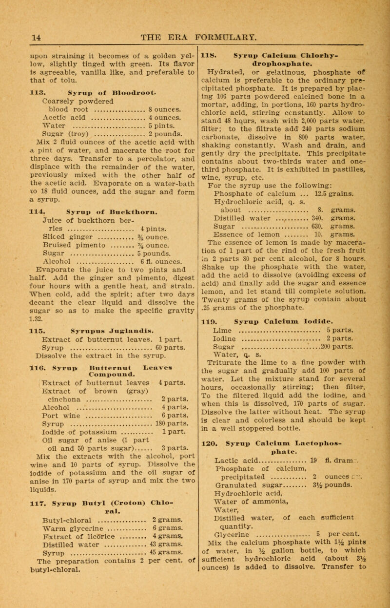 upon straining it becomes of a golden yel- low, slightly tinged with green. Its flavor Is agreeable, vanilla like, and preferable to that of tolu. 113. Syrup of Bloodroot. Coarsely powdered blood root 8 ounces. Acetic acid 4 ounces. Water 5 pints. Sugar (troy) 2 pounds. Mix 2 fluid ounces of the acetic acid with a pint of water, and macerate the root for three days. Transfer to a percolator, and displace with the remainder of the water, previously mixed with the other half of the acetic acid. Evaporate on a water-bath xo 18 fluid ounces, add the sugar and form a syrup. 114. Syrup of Buckthorn. Juice of buckthorn ber- ries 4 pints. Sliced ginger % ounce. Bruised pimento % ounce. Sugar 5 pounds. Alcohol 6 fl. ounces. Evaporate the juice to two pints and half. Add the ginger and pimento, digest four hours with a gentle heat, and strain. When cold, add the spirit; after two days decant the clear liquid and dissolve the sugar so as to make the specific gravity 1.32. 115. Syrupus Juglandi.s. Extract of butternut leaves. 1 part. Syrup 60 parts. Dissolve the extract in the syrup. 116. Syrup Butternut Leaves Compound. Extract of butternut leaves 4 parts. Extract of brown (gray) cinchona 2 parts. Alcohol 4 parts. Port wine 6 parts. Syrup 180 parts. Iodide of potassium 1 part. Oil sugar of anise (1 part oil and 50 parts sugar) 3 parts. Mix the extracts with the alcohol, port wine and 10 parts of syrup. Dissolve the iodide of potassium and the oil sugar of anise in 170 parts of syrup and mix the two liquids. 117. Syrup Butyl (Croton) Chlo- ral. Butyl-chloral 2 grams. Warm glycerine 6 grams. Extract of licorice 4 grams. Distilled water 43 grams. Syrup 45 grams. The preparation contains 2 per cent, of burtyl-chloral. 118. Syrup Calcium Clilorliy- drophospliate. Hydrated, or gelatinous, phosphate of calcium is preferable to the ordinary pre- cipitated phosphate. It is prepared by plac- ing 106 parta powdered calcined bone in a mortar, adding, in portions, 160 parts hydro- chloric acid, stirring ccnstantly. Allow to stand 48 hqurs, wash with 2,000 parts water, filter; to the filtrate add 240 parts sodium carbonate, dissolve in 800 parts w^ater, shaking constantly. Wash and drain, and gently dry the precipitate. This precipitate contains about two-thirds water and on«- third phosphate. It is exhibited in pastilles, wine, syrup, etc. For the syrup use the following: Phosphate of calcium ... 12.5 grains. Hydrochloric acid, q. s. about 8. grams. Distilled water 340. grams. Sugar 630. grams. Essence of lemon 10. grams. The essence of lemon is made by macera- tion of 1 part of the rind of the fresh fruit In 2 parts 80 per cent alcohol, for 8 hours. Shake up the phosphate with the water, add the acid to dissolve (avoiding excess of acid) and finally add the sugar and essence lemon, and let stand till complete solution. Twenty grams of the syrup contain about .25 grams of the phosphate. 119. Syrup Calcium Iodide. Lime 5 parts. Iodine 2 parts. Sugar .200 parts. Water, q. s. Triturate the lime to a fine powder with the sugar and gradually add 100 parts of water. Let the mixture stand for several hours, occasionally stirring; then filter, To the filtered liquid add the iodine, and when this is dissolved, 170 parts of sugar. Dissolve the latter without heat. The syrup is clear and colorless and should be kept in a well stoppered bottle. 120. Syrup Calcium Lactoplios- pliate. Lactic acid 19 fl. dram . Phosphate of calcium, precipitated 2 ounces c. Granulated sugar 3*^ pounds. Hydrochloric acid, Water of ammonia. Water, Distilled water, of each sufficient quantity. Glycerine 5 percent. Mix the calcium phosphate with 1^ pints of water, in i/^ gallon bottle, to which sufficient hydrochloric acid (about ZVz ounces) is added to dissolve. Transfer to