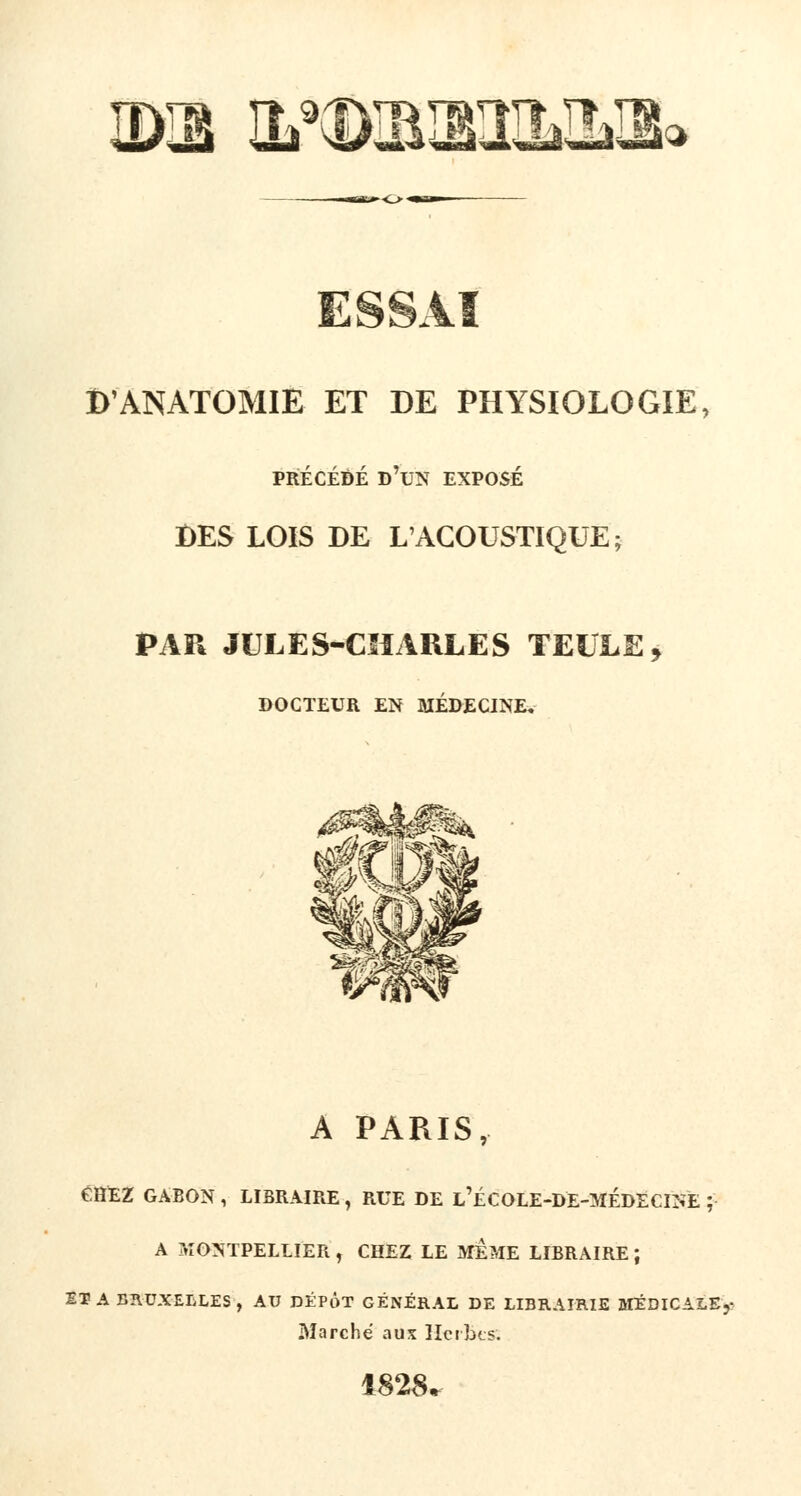 IDIB HMXBimQtS» ESSAI DANATOMIE ET DE PHYSIOLOGIE, PRÉCÉDÉ D'UN EXPOSÉ DES LOIS DE L'ACOUSTIQUE; PAR JULES-CHARLES TELLE, DOCTEUR EN MÉDECINE, A PARIS, CHEZ GABON , LIBRAIRE, RUE DE l'ÉCOLE-DE-MÉDÉCINE ; A MONTPELLIER , CHEZ LE MEME LIBRAIRE ; ET A BRUXELLES , AU DÉPÔT GÉNÉRAL DE LIBRAIRIE MÉDICALE,- Marché a us Herbes. 1828.