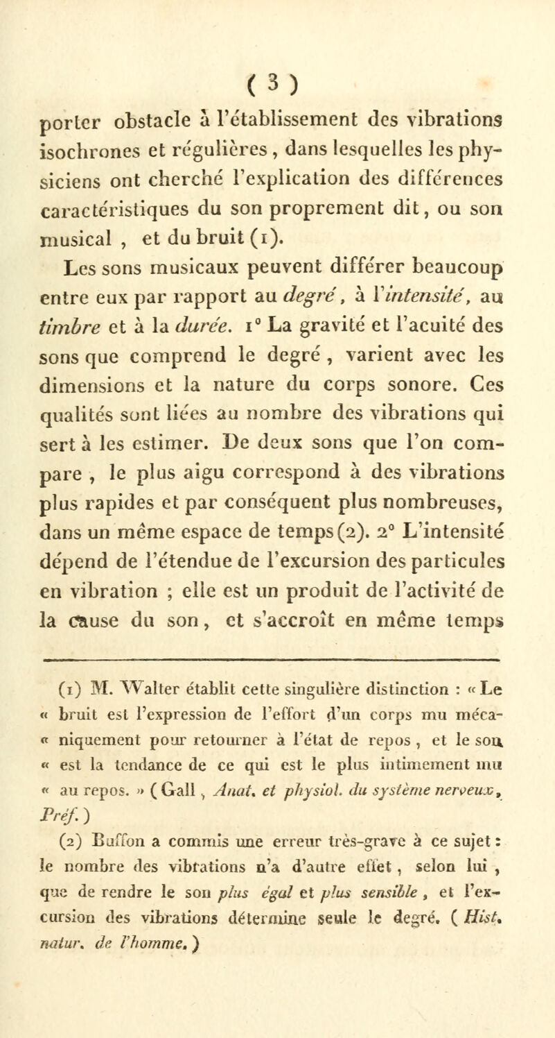 porter obstacle a rétablissement des vibrations isochrones et régulières , dans lesquelles les phy- siciens ont cherché l'explication des différences caractéristiques du son proprement dit, ou son musical , et du bruit (i). Les sons musicaux peuvent différer beaucoup entre eux par rapport au degré, à Y intensité, au timbre et à la durée. i° La gravité et l'acuité des sons que comprend le degré , varient avec les dimensions et la nature du corps sonore. Ces qualités sont liées au nombre des vibrations qui sert à les estimer. De deux sons que l'on com- pare , le plus aigu correspond à des vibrations plus rapides et par conséquent plus nombreuses, dans un même espace de temps(2). 20 L'intensité dépend de l'étendue de l'excursion des particules en vibration ; elle est un produit de l'activité de la Œiuse du son, et s'accroît en même temps (1) M. AValter établit cette singulière distinction : « Le « bruit est l'expression de l'effort d'un corps mu méca- « niquement pour retourner à l'état de repos , et le sou, « est la tendance de ce qui est le plus intimement mu « au repos. » (Gall > Aiiat* et physioh du système nerveux, Préf.) (2) Buffon a commis une erreur très-grave à ce sujet : le nombre des vibrations n'a d'autre effet, selon lui , que de rendre le son plus égal et plus sensible, et l'ex- cursion des vibrations détermine seule le degré. ( Hist, naiur. de l'homme. )