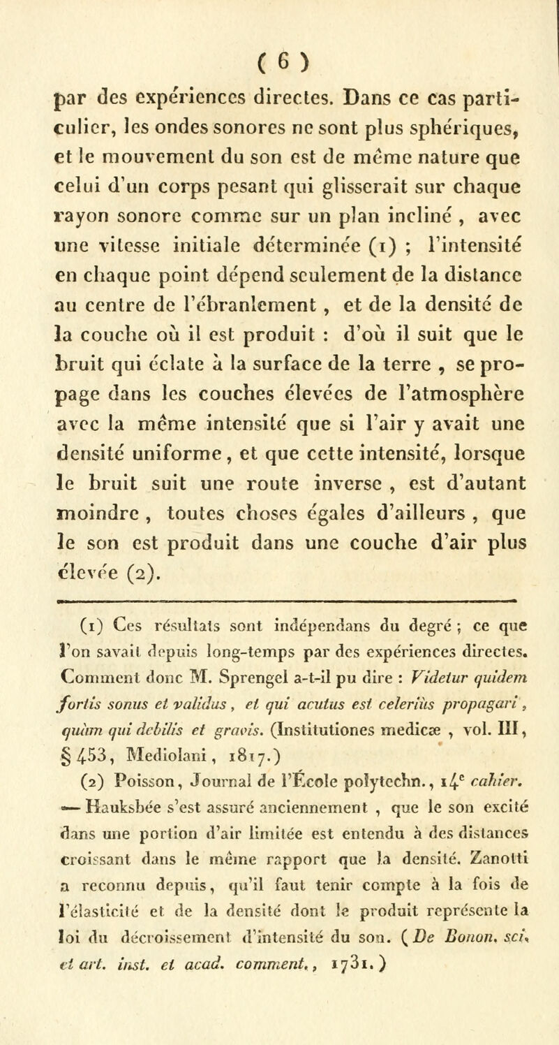 par des expériences directes. Dans ce cas parti- culier, les ondes sonores ne sont plus sphériques, et le mouvement du son est de même nature que celui d'un corps pesant qui glisserait sur chaque rayon sonore comme sur un plan incliné , avec «ne vitesse initiale déterminée (i) ; l'intensité en chaque point dépend seulement de la dislance au centre de l'ébranlement, et de la densité de la couche où il est produit : d'où il suit que le bruit qui éclate à la surface de la terre , se pro- page dans les couches élevées de l'atmosphère avec la même intensité que si l'air y avait une densité uniforme, et que cette intensité, lorsque le bruit suit une route inverse , est d'autant moindre , toutes choses égales d'ailleurs , que le son est produit dans une couche d'air plus élevée (2). (1) Ces résultats sont indépendans du degré ; ce que Ton savait depuis long-temps par des expériences directes. Comment donc M. Sprengel a-t-il pu dire : Videtur quidem fortis sonus et validas , et qui aculus est celeriiis propagari , quinn qui debilis et gravis. (ïnstitutiones mediese , vol. III, §453, Mediolani, 1817.) (2) Poisson, Journal de l'Ecole poîytcchn., i4c cahier, •— Kauksbée s'est assuré anciennement , que le son excité dans une portion d'air limitée est entendu à des distances croissant dans le même rapport que la densité. Zanotti a reconnu depuis, qu'il faut tenir compte à la fois de l'élasticité et de la densité dont le produit représente la loi du décroissemeni d'intensité du son. (De Bonon. sci\ ci art. inst. et acad. comment,, 1781. )