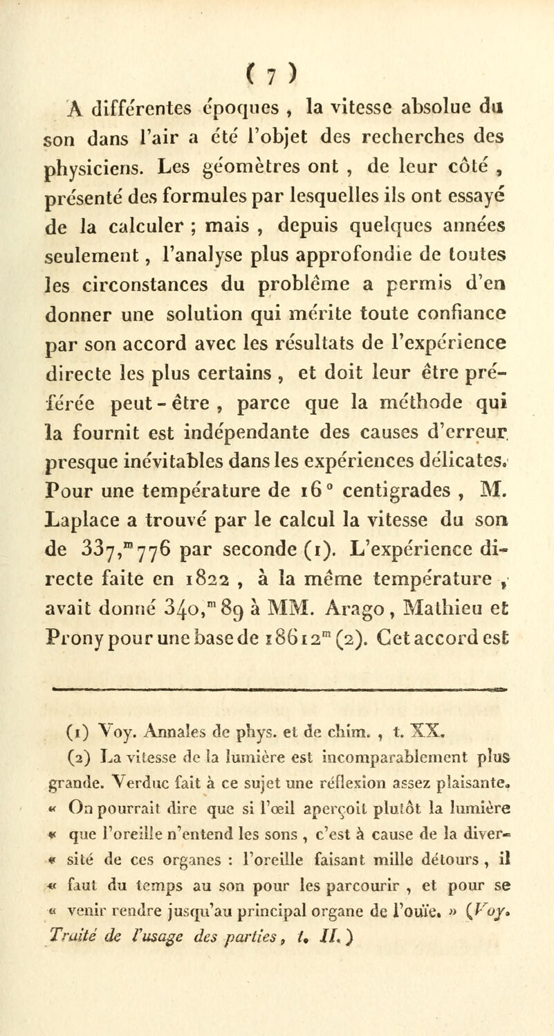 À différentes époques , la vitesse absolue du son dans l'air a été l'objet des recherches des physiciens. Les géomètres ont , de leur côté , présenté des formules par lesquelles ils ont essayé de la calculer ; mais , depuis quelques années seulement, l'analyse plus approfondie de toutes les circonstances du problème a permis d'en donner une solution qui mérite toute confiance par son accord avec les résultats de l'expérience directe les plus certains , et doit leur être pré- férée peut - être , parce que la méthode qui la fournit est indépendante des causes d'erreur, presque inévitables dans les expériences délicates, Pour une température de i6° centigrades , M. Laplace a trouvé par le calcul la vitesse du son de 337,1™776 par seconde (i). L'expérience di- recte faite en 1822 , à la même température t avait donné 34.0,m 89 à MM. Ara go , Mathieu et Prony pour une base de i86i2m(2). Cet accord est (1) Voy. Annales de phys. et de chim. , t. XX, (2) La vitesse de la lumière est incomparablement plus grande. Yerduc fait à ce sujet une réflexion assez plaisante» « On pourrait dire que si l'œil aperçoit plutôt la lumière ¥ que l'oreille n'entend les sons , c'est à cause de la diver» « site de ces organes : l'oreille faisant mille détours, il « faut du temps au son pour les parcourir , et pour se « venir rendre jusqu'au principal organe de l'ouïe. » {Jfoy* Truite de l'usage des parties 9 U IL )