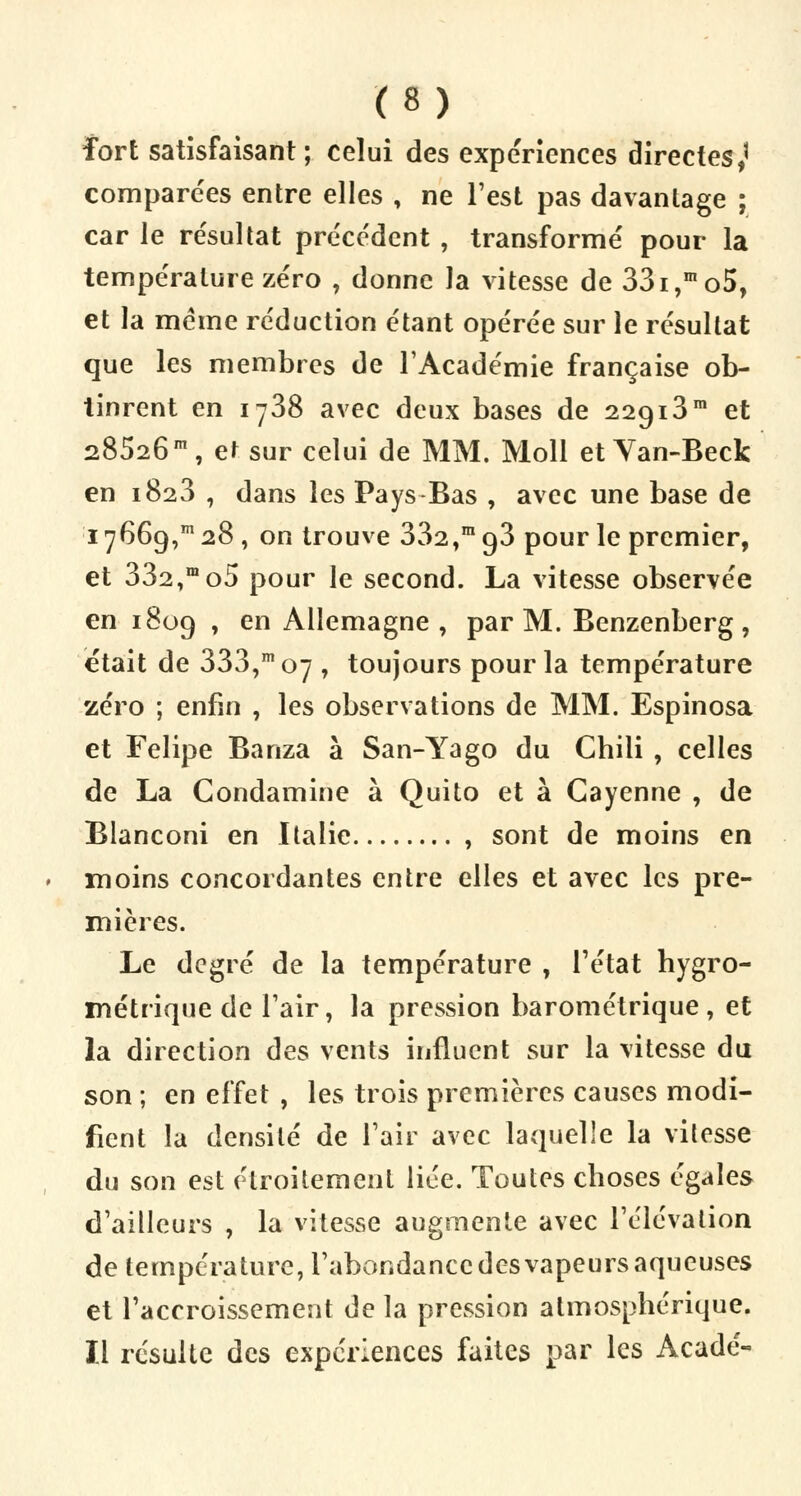 fort satisfaisant; celui des expériences directes,' comparées entre elles , ne l'est pas davantage ; car le résultat précédent , transformé pour la température zéro , donne la vitesse de 33i,mo5, et la même réduction étant opérée sur le résultat que les membres de l'Académie française ob- tinrent en 1738 avec deux bases de 22913m et 28526m, e^ sur celui de MM. Moll et Van-Beck en 1823 , dans les Pays Bas , avec une base de 17669,m 28 , on trouve 332,m 93 pour le premier, et 332,mo5 pour le second. La vitesse observée en 1809 , en Allemagne , par M. Benzenberg, était de 333,m 07 , toujours pour la température zéro ; enfin , les observations de MM. Espinosa et Felipe Banza à San-Yago du Chili , celles de La Condamine à Quito et à Gayenne , de Blanconi en Italie , sont de moins en moins concordantes entre elles et avec les pre- mières. Le degré de la température , l'état hygro- métrique de l'air, la pression barométrique, et la direction des vents influent sur la vitesse du son ; en effet , les trois premières causes modi- fient la densité de l'air avec laquelle la vitesse du son est étroitement lice. Toutes choses égales d'ailleurs , la vitesse augmente avec l'élévation de température, l'abondance des vapeurs aqueuses et l'accroissement de la pression atmosphérique. Il résulte des expériences faites par les Acadé-