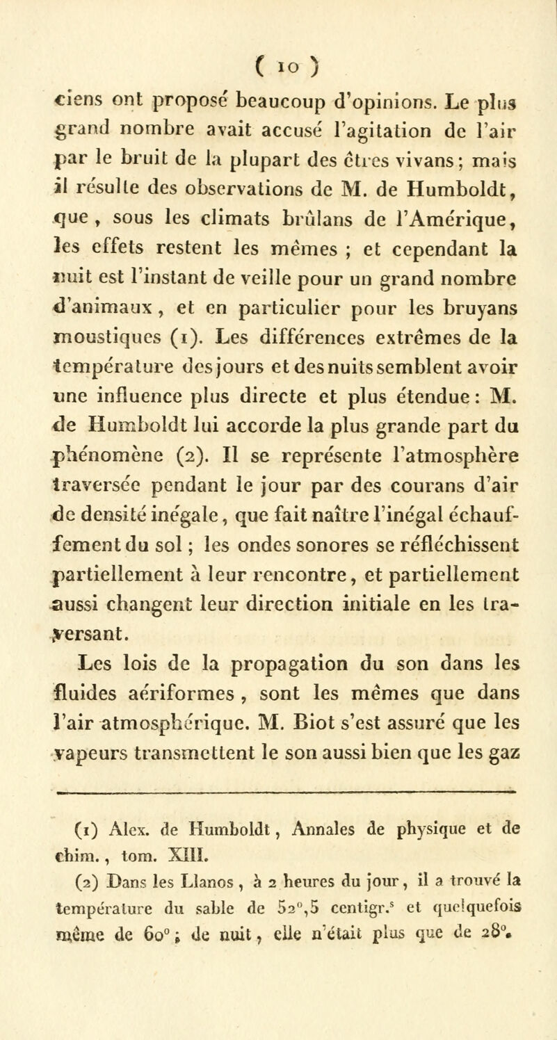 ciens ont proposé beaucoup d'opinions. Le plus grand nombre avait accusé l'agitation de l'air par le bruit de la plupart des êtres vivans; mais il résulte des observations de M. de Humboldt, que, sous les climats brûlans de l'Amérique, les effets restent les mêmes ; et cependant la «uit est l'instant de veille pour un grand nombre d'animaux , et en particulier pour les bruyans moustiques (i). Les différences extrêmes de la température des jours et des nuits semblent avoir «ne influence plus directe et plus étendue : M. de Humboldt lui accorde la plus grande part du phénomène (2). Il se représente l'atmosphère traversée pendant le jour par des courans d'air de densité inégale, que fait naître l'inégal échauf- fementdu sol ; les ondes sonores se réfléchissent partiellement à leur rencontre, et partiellement ^mssi changent leur direction initiale en les tra- versant. Les lois de la propagation du son dans les fluides aériformes , sont les mêmes que dans l'air atmosphérique. M. Biot s'est assuré que les vapeurs transmettent le son aussi bien que les gaz (1) Alex, de Humboldt, Annales de physique et de chim., tom. XIII. (2) Dans les Llanos, à 2 heures du jour, il a trouvé la température du sable de 52°,5 centigr.5 et quelquefois même de 6o°; de nuit, elle n'était plus que de 280.