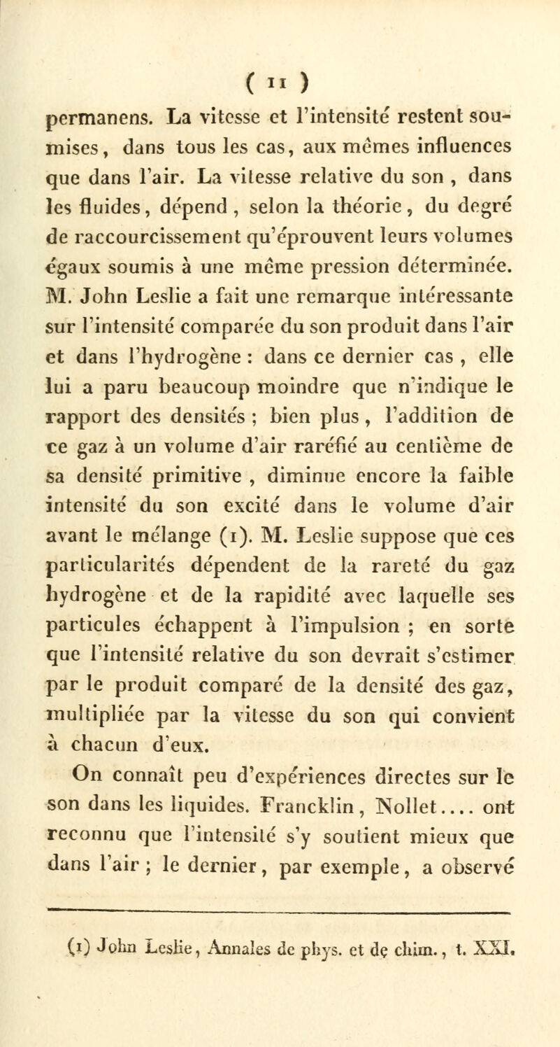 (« ) permanens. La vitesse et l'intensité restent sou- mises, dans tous les cas, aux mêmes influences que dans l'air. La vitesse relative du son , dans les fluides, dépend , selon la théorie, du degré de raccourcissement qu'éprouvent leurs volumes égaux soumis à une même pression déterminée. M. John Leslie a fait une remarque intéressante sur l'intensité comparée du son produit dans l'air et dans l'hydrogène : dans ce dernier cas , elle lui a paru beaucoup moindre que n'indique le rapport des densités ; bien plus, l'addition de ce gaz à un volume d'air raréfié au centième de sa densité primitive , diminue encore la faible intensité du son excité dans le volume d'air avant le mélange (i). M. Leslie suppose que ces particularités dépendent de la rareté du gaz hydrogène et de la rapidité avec laquelle ses particules échappent à l'impulsion ; en sorte que l'intensité relative du son devrait s'estimer parle produit comparé de la densité des gaz, multipliée par la vitesse du son qui convient à chacun d'eux. On connaît peu d'expériences directes sur le son dans les liquides. Francklin, Nollet ont reconnu que l'intensité s'y soutient mieux que dans l'air ; le dernier, par exemple, a observé