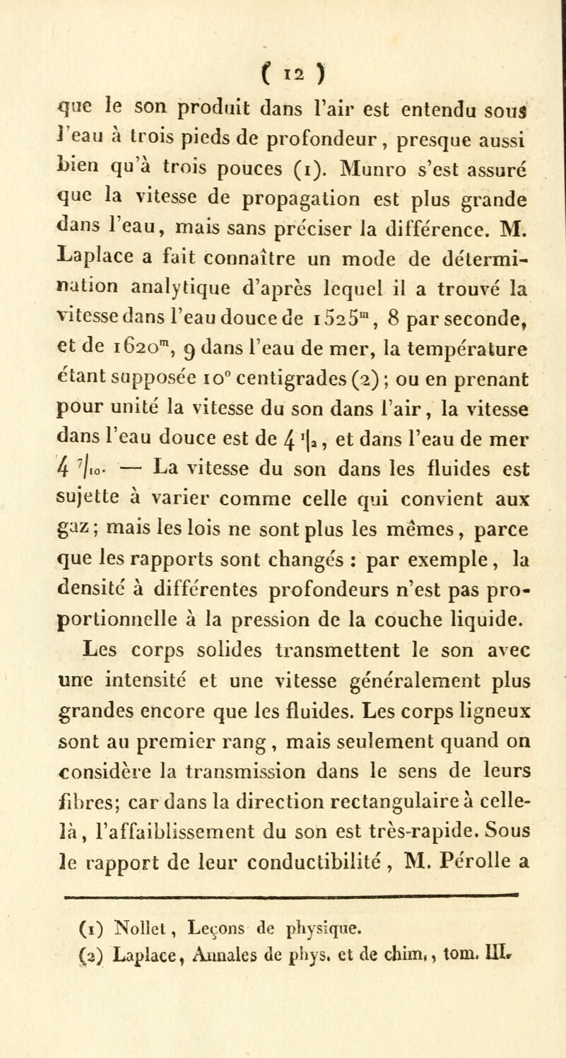 que le son produit dans l'air est entendu sous J'eau à trois pieds de profondeur, presque aussi bien qu'à trois pouces (i). Munro s'est assuré que la vitesse de propagation est plus grande dans l'eau, mais sans préciser la différence. M. Laplace a fait connaître un mode de détermi- nation analytique d'après lequel il a trouvé la vitesse dans l'eau douce de i525m, 8 par seconde, et de i62om, 9 dans l'eau de mer, la température étant supposée io° centigrades (2) ; ou en prenant pour unité la vitesse du son dans l'air, la vitesse dans l'eau douce est de 4 i*, et dans l'eau de mer 4 7/io. — La vitesse du son dans les fluides est sujette à varier comme celle qui convient aux gaz; mais les lois ne sont plus les mêmes, parce que les rapports sont changés : par exemple, la densité à différentes profondeurs n'est pas pro- portionnelle à la pression de la couche liquide. Les corps solides transmettent le son avec une intensité et une vitesse généralement plus grandes encore que les fluides. Les corps ligneux sont au premier rang, mais seulement quand on considère la transmission dans le sens de leurs fibres; car dans la direction rectangulaire à celle- là, l'affaiblissement du son est très-rapide. Sous le rapport de leur conductibilité, M. Pérolle a (i) Nollet, Leçons de physique. (2) Laplace 1 Annales de phys. et de chim,, tom. UL