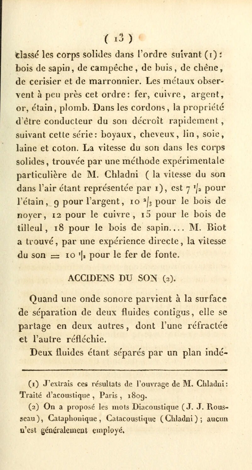 (i3> dassé les corps solides dans l'ordre suivant (i) : bois de sapin, de campêche , de buis , de chêne, de cerisier et de marronnier. Les métaux obser- vent à peu près cet ordre: fer, cuivre, argent, or, étain, plomb. Dans les cordons, la propriété d'être conducteur du son décroît rapidement, suivant cette série: boyaux, cheveux, lin, soie, laine et coton. La vitesse du son dans les corps solides, trouvée par une méthode expérimentale particulière de M. Chladni ( la vitesse du son dans l'air étant représentée par i), est 7 *ja pour l'étain, 9 pour l'argent, 10 a|3 pour le bois de noyer, 12 pour le cuivre, i5 pour le bois de tilleul, 18 pour le bois de sapin.... M. Biot a trouvé, par une expérience directe, la vitesse du son = 10 '|a pour le fer de fonte. ACCIDENS DU SON (2). Quand une onde sonore parvient à la surface de séparation de deux fluides contîgus, elle se partage en deux autres, dont l'une réfractée et l'autre réfléchie. Deux fluides étant séparés par un plan indé- (1) J'extrais ces résultats de l'ouvrage de M. Chladni: Traité d'acoustique , Paris , 180g. (2) On a proposé les mots Diacoustique ( J. J. Rous- seau), Cataphonique, Catacoustique (Chladni); aucun n'est généralement employé»