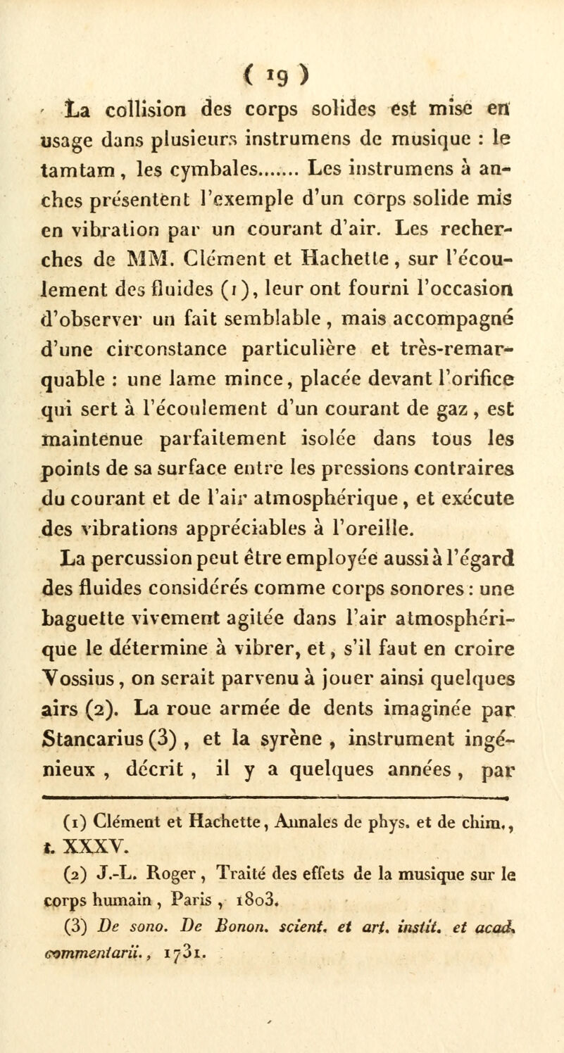 La collision des corps solides est mise en usage dans plusieurs instrumens de musique : le tamtam , les cymbales Les instrumens à an- ches présentent l'exemple d'un corps solide mis en vibration par un courant d'air. Les recher- ches de MM. Clément et Hachette, sur l'écou- lement des fluides (i), leur ont fourni l'occasion d'observer un fait semblable , mais accompagné d'une circonstance particulière et très-remar- quable : une lame mince, placée devant l'orifice qui sert à l'écoulement d'un courant de gaz , est maintenue parfaitement isolée dans tous les points de sa surface entre les pressions contraires du courant et de l'air atmosphérique, et exécute des vibrations appréciables à l'oreille. La percussion peut être employée aussi à l'égard des fluides considérés comme corps sonores : une baguette vivement agitée dans l'air atmosphéri- que le détermine à vibrer, et, s'il faut en croire Vossius, on serait parvenu à jouer ainsi quelques airs (2). La roue armée de dents imaginée par Stancarius (3) , et la syrène , instrument ingé- nieux , décrit , il y a quelques années, par (1) Clément et Hachette, Annales de phys. et de chim,, t. XXXV. (2) J.-L. Roger, Traité des effets de la musique sur le corps humain , Paris , i8o3. (3) De sono. De Bonon. scient, et art. instit, et acaa\ 73i.