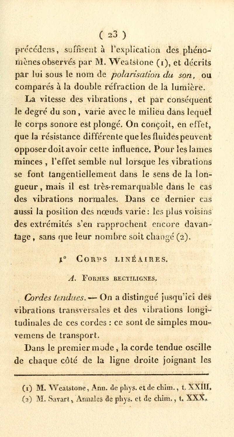 procédons, suffisent à l'explication des phéno- mènes observés par M. Weaîsione (i), et décrits par lui sous le nom de polarisation du son, ou comparés à la double réfraction de la lumière. La vitesse des vibrations , et par conséquent le degré du son, varie avec le milieu dans lequel le corps sonore est plongé. On conçoit, en effet, que la résistance différente que les fluides peuvent opposer doit avoir cette influence. Pour les lames minces , l'effet semble nul lorsque les vibrations se font tangentiellement dans le sens de la lon- gueur , mais il est très-remarquable dans le cas des vibrations normales. Dans ce dernier cas aussi la position des nœuds varie: les plus voisins des extrémités s'en rapprochent encore davan- tage , sans que leur nombre soit changé (2). l° Corps linéaires. A. Formes rectilignes. Cordes itndues. — On a distingué jusqu'ici des vibrations transversales et des vibrations longi- tudinales de ces cordes : ce sont de simples mou- vemens de transport. Bans le premier mode, la corde tendue oscille de chaque côté de la ligne droite joignant les (1) M. Weatstone, Arm. de pîiys. et de chim., t. XXIII, (2) M. Sayart ^ Annales de phys. et de chim., t. XXX,