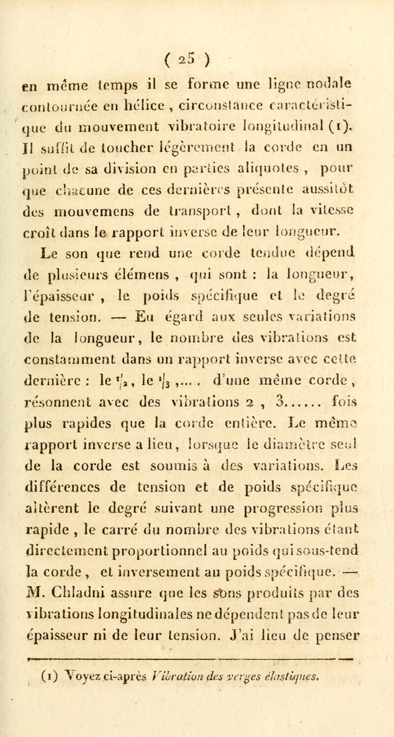 en même temps il se forme une ligne nodnle contournée en hélice , circonstance caractérisU- que du mouvement vibratoire longitudinal (i). Il suffit de toucher légèrement la corde en un point de sa division en parties aliquotes , pour que chacune de ces dernières présente aussitôt des mouvemens de transport , dont la vitesse croît dans le rapport inverse de leur longueur. Le son que rend une corde tendue dépend de plusieurs élémens , qui sont : la longueur, Tépaisseur , le poids spécifique et le degré de tension. ■>— Eu égard aux seules variations de la longueur, le nombre des vibrations est constamment dans un rapport inverse avec cette dernière ; le %'>, le '|3 ,... . d'une même corde ; résonnent avec des vibrations 2 , 3 fois plus rapides que la corde entière. Le même rapport inverse a lieu, lorsque le diamètre seul de la corde est soumis à des variations. Les différences de tension et de poids spécifique altèrent le degré suivant une progression plus rapide , le carré du nombre des vibrations étant directement proportionnel au poids quisous-teod la corde , et inversement au poids spécifique; — M. Chladni assure que les stms produits par des vibrations longitudinales ne dépendent pas de leur épaisseur ni de leur tension. J'ai lieu de penser (1) \ oyez ci-après Vibration des va ges élastiques*