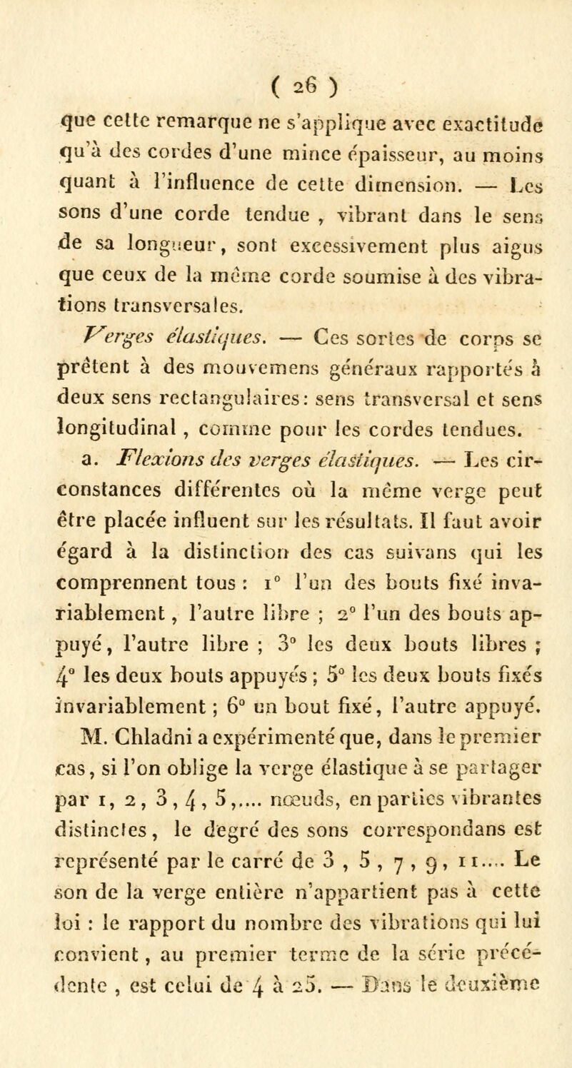 que celte remarque ne s'applique avec exactitude qu'à des cordes d'une mince épaisseur, au moins quant à l'influence de cette dimension. — Les sons d'une corde tendue , vibrant dans le sens de sa longueur, sont excessivement plus aigus que ceux de la même corde soumise à. des vibra- tions transversales. Verges élastiques. — Ces sortes de corps se prêtent à des mouvemens généraux rapportés à deux sens rectangulaires: sens transversal et sens longitudinal , comme pour les cordes tendues. a. Flexions des verges élastiques. — Les cir- constances différentes où la même verge peut être placée influent sur les résultats. Il faut avoir égard à la distinction des cas suivans qui les comprennent tous : i° l'un des bouts fixé inva- riablement , l'autre libre ; 20 l'un des bouts ap- puyé, l'autre libre ; 3° les deux bouts libres ; 4° les deux bouts appuyés ; 5° les deux bouts fixés invariablement ; 6° un bout fixé, l'autre appuyé. M. Chladni a expérimenté que, dans le premier cas, si l'on oblige la verge élastique à se partager par i, 2, 3,4, 5,.... nœuds, en parties vibrantes distinctes, le degré des sons correspondans est représenté par le carré de 3 , 5 , 7 , 9, 11..,. Le son de la verge entière n'appartient pas à cette loi : le rapport du nombre des vibrations qui lui convient, au premier terme de la série précé- dente , est celui de 4 à 25. — Bans le deuxième