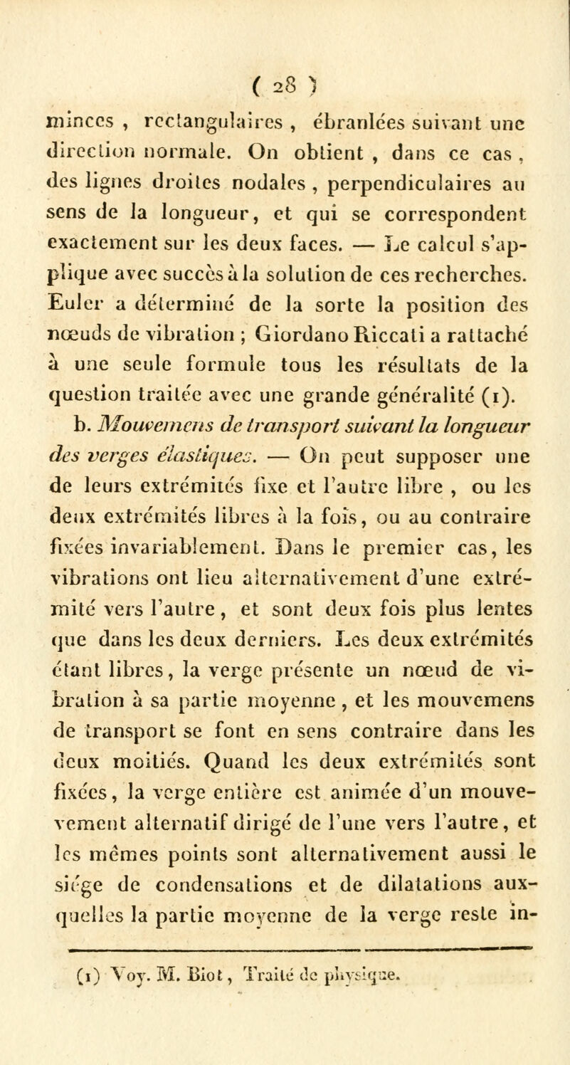 minces , rectangulaires , ébranlées suivant une direction normale. On obtient , dans ce cas . des lignes droites nodales , perpendiculaires au sens de la longueur, et qui se correspondent exactement sur les deux faces. — Le calcul s'ap- plique avec succès à la solution de ces recherches. Euler a déterminé de la sorte la position des nœuds de vibration ; Giordano Riccati a rattaché à une seule formule tous les résultats de la question traitée avec une grande généralité (i). b. Mouvemens de transport suivant la longueur des verges élastiques. — On peut supposer une de leurs extrémités fixe et l'autre libre , ou les deux extrémités libres à la fois, ou au contraire fixées invariablement. Dans le premier cas, les vibrations ont lieu alternativement d'une extré- mité vers l'autre, et sont deux fois plus lentes que dans les deux derniers. Les deux extrémités étant libres, la verge présente un nœud de vi- bration à sa partie moyenne, et les mouvemens de transport se font en sens contraire dans les deux moitiés. Quand les deux extrémités sont fixées, la verge entière est animée d'un mouve- vement alternatif dirigé de l'une vers l'autre, et les mêmes points sont alternativement aussi le siège de condensations et de dilatations aux- quelles la partie moyenne de la verge reste in- (i) Voy. M. Biot, Traité de pUysiçroe.