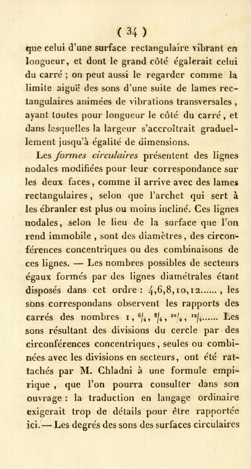 que celui d'une surface rectangulaire vibrant en longueur, et dont le grand côté égalerait celui du carré ; on peut aussi le regarder comme la limite aiguë des sons d'une suite de lames rec- tangulaires animées de vibrations transversales, ayant toutes pour longueur le côté du carré, et dans lesquelles la largeur s'accroîtrait graduel- lement jusqu'à égalité de dimensions. Les formes circulaires présentent des lignes nodales modifiées pour leur correspondance sur les deux faces, comme il arrive avec des lames rectangulaires, selon que l'archet qui sert à les ébranler est plus ou moins incliné. Ces lignes nodales, selon le lieu de la surface que l'on rend immobile , sont des diamètres, des circon- férences concentriques ou des combinaisons de ces lignes. — Les nombres possibles de secteurs égaux formés par des lignes diamétrales étant disposés dans cet ordre: 4*6,8,10,12 , les sons correspondans observent les rapports des carrés des nombres 1, 6/4, 8|4, ,0/4, ,2/4 Les sons résultant des divisions du cercle par des circonférences concentriques, seules ou combi- nées avec les divisions en secteurs, ont été rat- tachés par M. Chladni à une formule empi- rique , que l'on pourra consulter dans son ouvrage : la traduction en langage ordinaire exigerait trop de détails pour être rapportée ici. — Les degrés des sons des surfaces circulaires