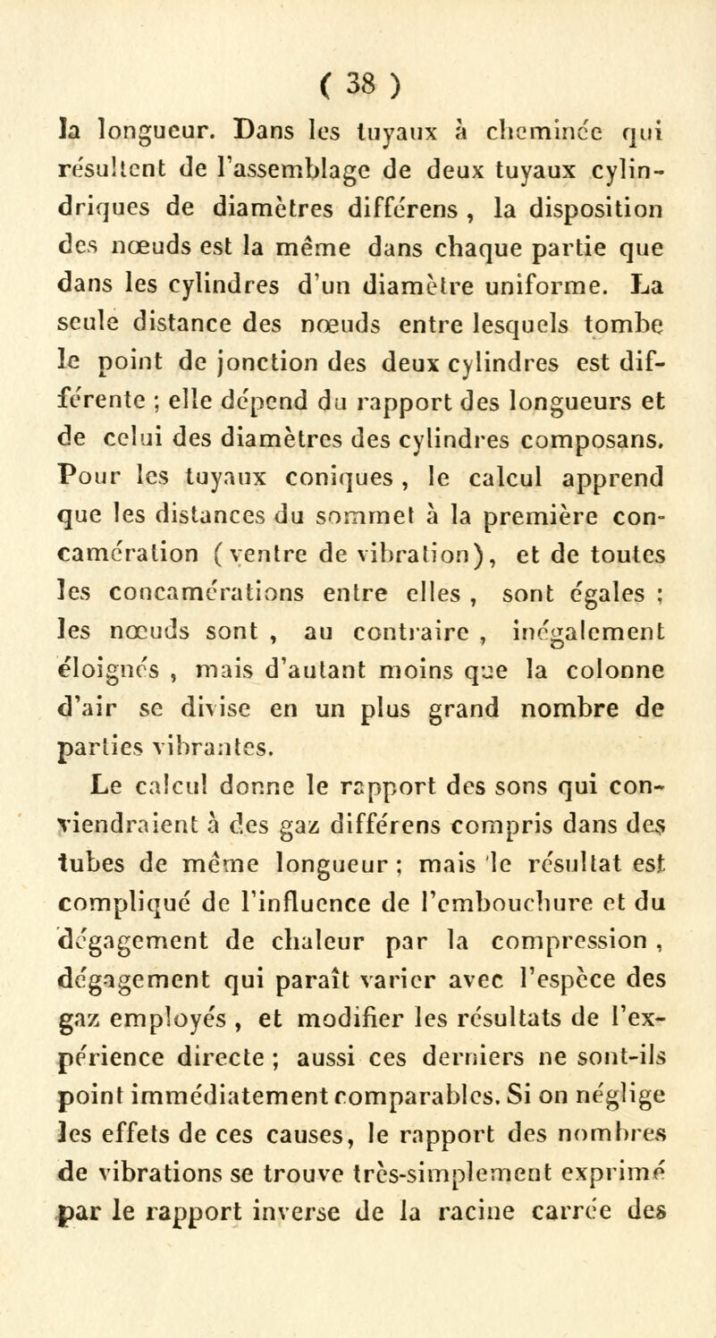 la longueur. Dans les tuyaux à cheminée qui re'sulient de l'assemblage de deux tuyaux cylin- driques de diamètres differens , la disposition des nœuds est la même dans chaque partie que dans les cylindres d'un diamètre uniforme. La seule distance des nœuds entre lesquels tombe le point de jonction des deux cylindres est dif- férente ; elle dépend du rapport des longueurs et de celui des diamètres des cylindres composans. Pour les tuyaux coniques, le calcul apprend que les distances du sommet à la première con- camération (ventre de vibration), et de toutes ]es concamérations entre elles , sont égales ; les nœuds sont , au contraire , inégalement éloignes , mais d'autant moins que la colonne d'air se divise en un plus grand nombre de parties vibrantes. Le calcul donne le rapport des sons qui con- viendraient à des gaz differens compris dans des tubes de même longueur; mais le résultat est compliqué de l'influence de l'embouchure et du dégagement de chaleur par la compression, dégagement qui paraît varier avec l'espèce des gaz employés , et modifier les résultats de l'ex- périence directe ; aussi ces derniers ne sont-ils point immédiatement comparables. Si on néglige les effets de ces causes, le rapport des nombres de vibrations se trouve très-simplement exprimé par le rapport inverse de la racine carrée des