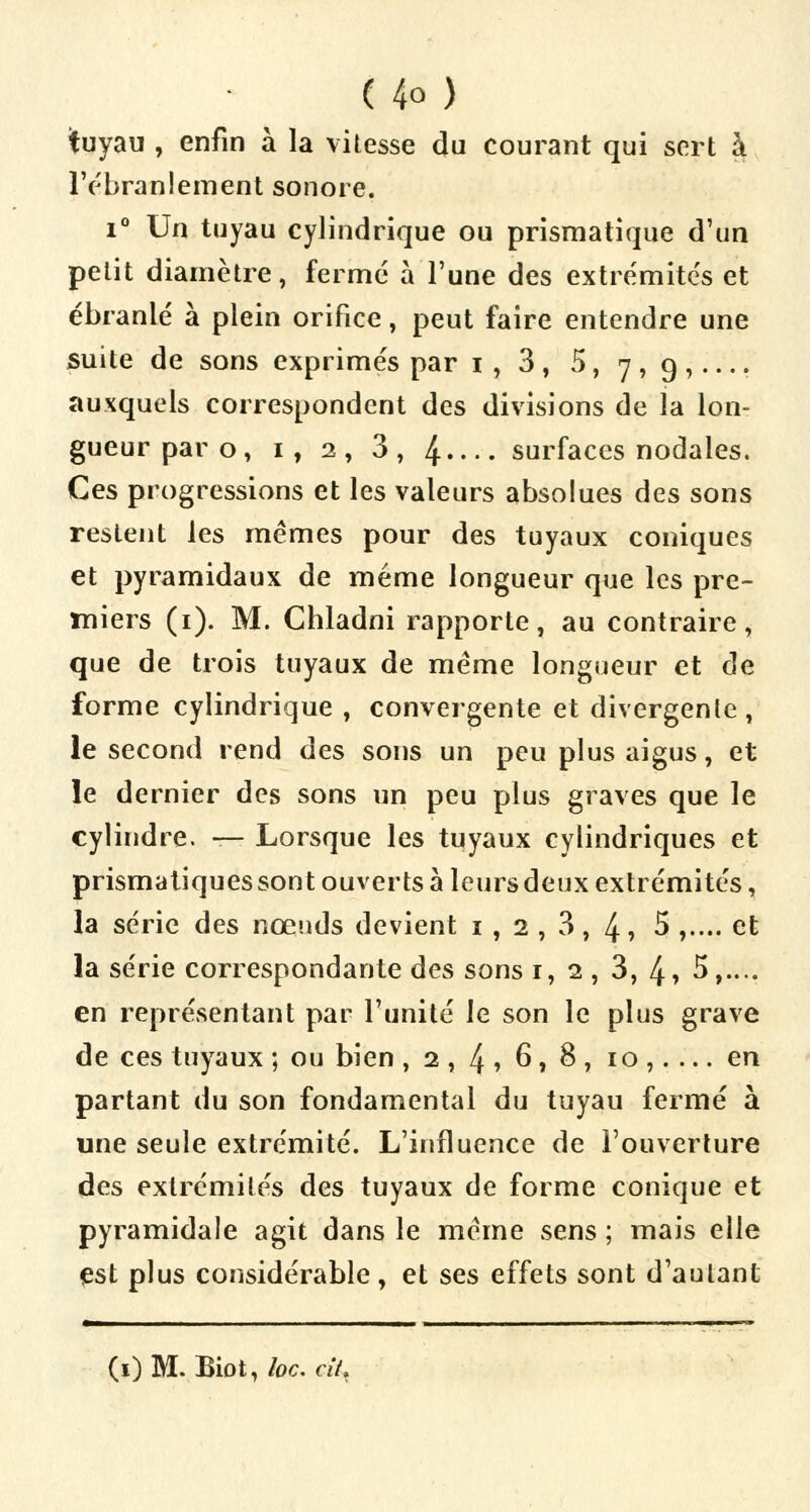 tuyau , enfin à la vitesse du courant qui sert à l'ébranlement sonore. i° Un tuyau cylindrique ou prismatique d'un petit diamètre, fermé à l'une des extrémités et ébranlé à plein orifice, peut faire entendre une suite de sons exprimés par i, 3, 5, 7,9,.... auxquels correspondent des divisions de la lon- gueur par o, 1, 2, 3, 4 surfaces nodales. Ces progressions et les valeurs absolues des sons restent les mêmes pour des tuyaux coniques et pyramidaux de même longueur que les pre- miers (1). M. Cbladni rapporte, au contraire, que de trois tuyaux de même longueur et de forme cylindrique , convergente et divergente, le second rend des sons un peu plus aigus, et le dernier des sons un peu plus graves que le cylindre. — Lorsque les tuyaux cylindriques et prismatiques sont ouverts à leurs deux extrémités, la série des nœuds devient 1 , 2 , 3, 4 » 5 ,.... et la série correspondante des sons 1, 2, 3, 4» 5,.... en représentant par l'unité le son le plus grave de ces tuyaux ; ou bien ,2, 4» 6,8, 10,.... en partant du son fondamental du tuyau fermé à une seule extrémité. L'influence de l'ouverture des extrémités des tuyaux de forme conique et pyramidale agit dans le même sens ; mais elle est plus considérable , et ses effets sont d'autant «■—mmm■ 11 111 111 11 1 1 11 1 1 (i)M. Biot, loc. cit.