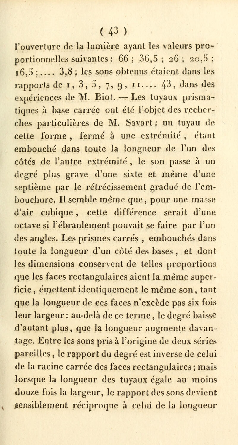 l'ouverture de la lumière ayant les valeurs pro- portionnelles suivantes : 66 ; 36,5 ; 26 ; 20,0 ; i6,5 ;.... 3,8 ; les sons obtenus étaient dans les rapports de 1, 3, 5 , 7, 9 , 11 zp» dans des expériences de M. Biot. — Les tuyaux prisma- tiques à base carrée ont été l'objet des recher- ches particulières de M. Savart : un tuyau de cette forme , fermé à une extrémité , étant embouché dans toute la longueur de l'un des côtés de l'autre extrémité , le son passe à un degré plus grave d'une sixte et même d'une septième par le rétrécissement gradué de l'em- bouchure. Il semble même que, pour une masse d'air cubique , cette différence serait d'une octave si l'ébranlement pouvait se faire par l'un des angles. Les prismes carrés , embouchés dans 1oute la longueur d'un côté des bases , et dont les dimensions conservent de telles proportions que les faces rectangulaires aient la. même super- ficie , émettent identiquement le même son, tant que la longueur de ces faces n'excède pas six fois leur largeur : au-delà de ce terme, le degré baisse d'autant plus, que la longueur augmente davan- tage. Entre les sons pris à l'origine de deux séries pareilles, le rapport du degré est inverse de celui de la racine carrée des faces rectangulaires ; mais lorsque la longueur des tuyaux égale au moins douze fois la largeur, le rapport des sons devient sensiblement réciproque à celui de la longueur