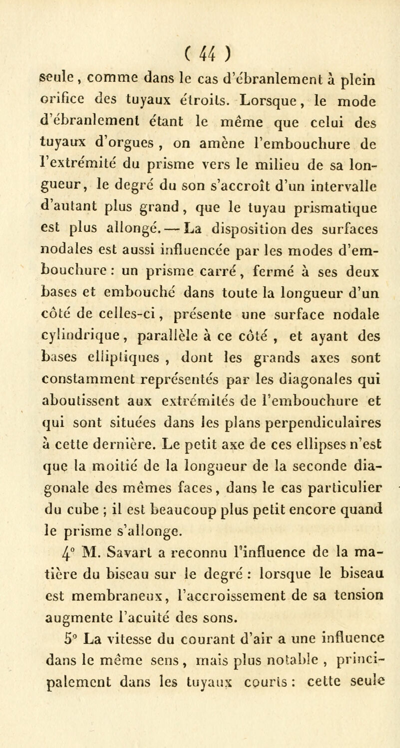 seule , comme dans le cas d'ébranlement à plein orifice des tuyaux étroits. Lorsque, le mode d'ébranlement étant le même que celui des tuyaux d'orgues , on amène l'embouchure de l'extrémité du prisme vers le milieu de sa lon- gueur, le degré du son s'accroît d'un intervalle d'autant plus grand, que le tuyau prismatique est plus allongé. — La disposition des surfaces nodales est aussi influencée par les modes d'em- bouchure : un prisme carré, fermé à ses deux bases et embouché dans toute la longueur d'un côté de celles-ci, présente une surface nodale cylindrique, parallèle à ce côté , et ayant des bases elliptiques , dont les grands axes sont constamment représentés par les diagonales qui aboutissent aux extrémités de l'embouchure et qui sont situées dans les plans perpendiculaires à cette dernière. Le petit axe de ces ellipses n'est que la moitié de la longueur de la seconde dia- gonale des mêmes faces, dans le cas particulier du cube ; il est beaucoup plus petit encore quand le prisme s'allonge. 4° M. Savart a reconnu l'influence de la ma- tière du biseau sur le degré : lorsque le biseau est membraneux, l'accroissement de sa tension augmente l'acuité des sons. 5° La vitesse du courant d'air a une influence dans le même sens, mais plus notable , princi- palement dans les tuyaux courts : cette seule