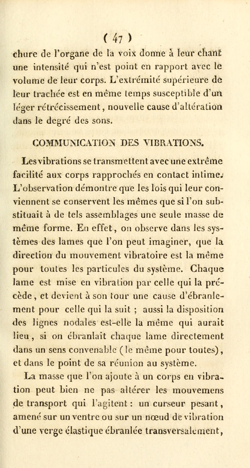 chure de l'organe de la voix donne à leur chant une intensité qui n'est point en rapport avec le volume de leur corps. L'extrémité supérieure de leur trachée est en même temps susceptible d'un léger rétrécissement, nouvelle cause d'altération dans le degré des sons. COMMUNICATION DES VIBRATIONS. Les vibrations se transmettent avec une extrême facilité aux corps rapprochés en contact intime; L'observation démontre que les lois qui leur con- viennent se conservent les mêmes que si l'on sub- stituait à de tels assemblages une seule masse de même forme. En effet, on observe dans les sys- tèmes des lames que l'on peut imaginer, que la direction du mouvement vibratoire est la même pour toutes les particules du système. Chaque lame est mise en vibration par celle qui la pré- cède , et devient à son tour une cause d'ébranle- ment pour celle qui la suit ; aussi la disposition des lignes nodales est-elle la même qui aurait lieu, si on ébranlait chaque lame directement dans un sens convenable (le même pour toutes), et dans le point de sa réunion au système. La masse que l'on ajoute à un corps en vibra- tion peut bien ne pas altérer les mouvemens de transport qui l'agitent : un curseur pesant, amené sur un ventre ou sur un nœud de vibration d'une verge élastique ébranlée transversalement,