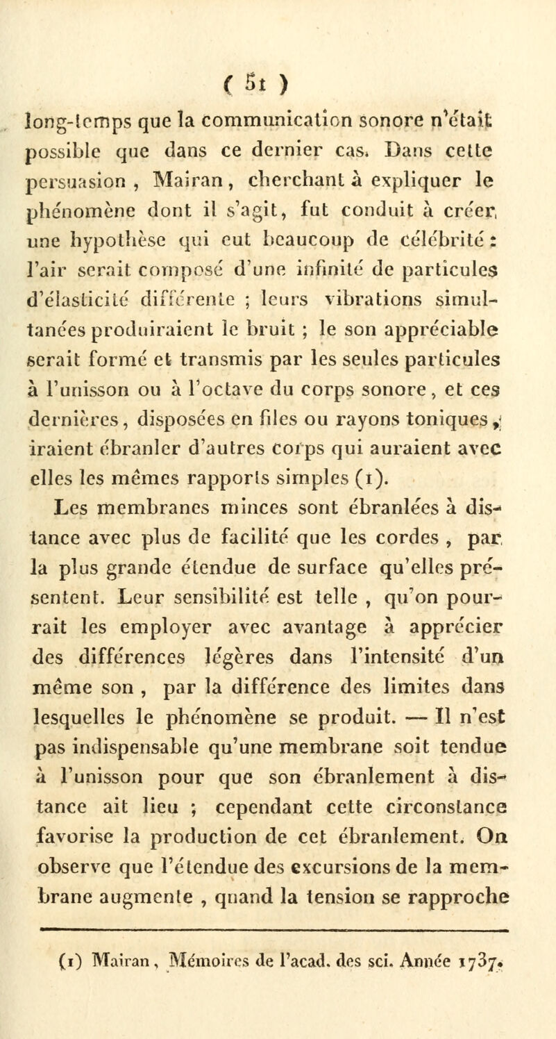 çç.t ) long-lemps que la communication sonore nMtait possible que dans ce dernier cas* Dans cette persuasion, Mairan, cherchant à expliquer le phénomène dont il s'agit, fut conduit à créer, une hypothèse qui eut beaucoup de célébrité : l'air serait composé d'une infinité de particules d'élasticité différente ; leurs vibrations simul- tanées produiraient le bruit ; le son appréciable serait formé et transmis par les seules particules à l'unisson ou à l'octave du corps sonore, et ces dernières, disposées en files ou rayons toniques,; iraient ébranler d'autres corps qui auraient avec elles les mêmes rapports simples (i). Les membranes minces sont ébranlées à dis- tance avec plus de facilité que les cordes , par, la plus grande étendue de surface qu'elles pré- sentent. Leur sensibilité est telle , qu'on pour- rait les employer avec avantage a apprécier des différences légères dans l'intensité d'un même son , par la différence des limites dans lesquelles le phénomène se produit. — Il n'est pas indispensable qu'une membrane soit tendue à l'unisson pour que son ébranlement à dis-* tance ait lieu ; cependant cette circonstance favorise la production de cet ébranlement. On. observe que l'étendue des excursions de la mem- brane augmente , quand la tension se rapproche (i) Mairan , Mémoires de l'acad. des sci. Année 1737.