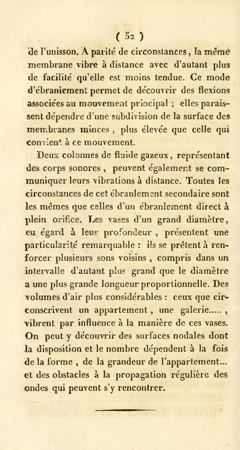 <3e l'unisson. Â parité de circonstances, la mém£ membrane vibre à distance avec d'autant plus de facilité qu'elle est moins tendue. Ce mode d'ébranlement permet de découvrir des flexions associées au mouvement principal ; elles parais- sent dépendre d'une subdivision de la surface des membranes minces , plus élevée que celle qui convien*. à ce mouvement. Deux colonnes de fluide gazeux, représentant des corps sonores , peuvent également se com- muniquer leurs vibrations à distance. Toutes les circonstances de cet ébranlement secondaire sont les mêmes que celles d'un ébranlement direct à plein orifice. Les vases d'un grand diamètre, eu égard à leur profondeur , présentent une particularité remarquable : ils se prêtent à ren- forcer plusieurs sons voisins , compris dans un intervalle d'autant plus grand que le diamètre a une plus grande longueur proportionnelle. Des volumes d'air plus considérables : ceux que cir- conscrivent un appartement , une galerie , vibrent par influence à la manière de ces vases. On peut y découvrir des surfaces nodales dont la disposition et le nombre dépendent à la fois de la forme , de la grandeur de l'appartement... et des obstacles à la propagation régulière des ondes qui peuvent s'y rencontrer.