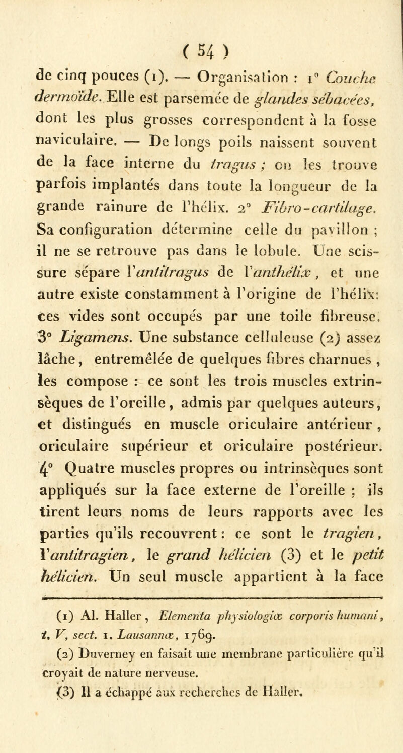 (H) de cinq pouces (i). — Organisation : x° Couche derrnoïde. Elle est parsemée de glandes sébacées, dont les plus grosses correspondent à la fosse naviculaire. — De longs poils naissent souvent de la face interne du tragus ; on les trouve parfois implantés dans toute la longueur de la grande rainure de l'hélix. 20 Fibro-cartilage. Sa configuration détermine celle du pavillon ; il ne se retrouve pas dans le lobule. Une scis- sure sépare Yantitragus de Yanihélioc , et une autre existe constamment à l'origine de l'hélix: ces vides sont occupés par une toile fibreuse. 3° Ligamens. Une substance celluleuse (2) assez lâche, entremêlée de quelques fibres charnues , les compose : ce sont les trois muscles extrin- sèques de l'oreille, admis par quelques auteurs, et distingués en muscle oriculaire antérieur , oriculaire supérieur et oriculaire postérieur. 4° Quatre muscles propres ou intrinsèques sont appliqués sur la face externe de l'oreille ; ils tirent leurs noms de leurs rapports avec les parties qu'ils recouvrent : ce sont le tragien, X antitragien, le grand hélicien (3) et le petit hélicien. Un seul muscle appartient à la face (1) Al. Haller , Elemcnta physiologiœ corporis humant, /, V, sect. 1, Lausannœ, 1769. (2) Duverney en faisait une membrane particulière qu'il croyait de nature nerveuse. (3) 11 a échappe' aux recherches de Haller.