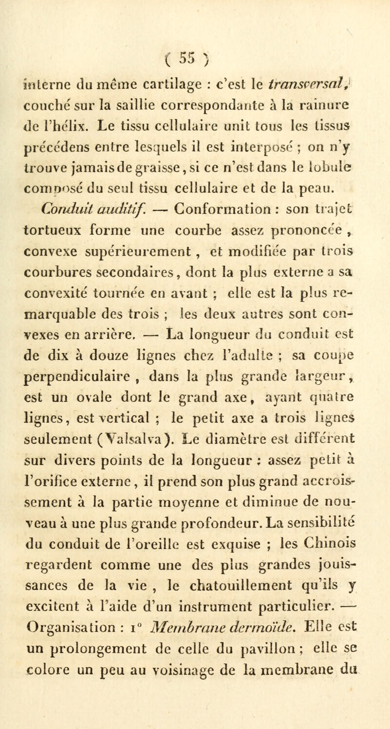 interne du même cartilage : c'est le transversal, couché sur la saillie correspondante à la rainure de l'hélix. Le tissu cellulaire unit tous les tissus précédens entre lesquels il est interposé ; on n'y trouve jamais de graisse, si ce n'est dans le lobule composé du seul tissu cellulaire et de la peau. Conduit auditif. — Conformation : son trajet tortueux forme une courbe assez prononcée , convexe supérieurement , et modifiée par trois courbures secondaires, dont la plus externe a sa convexité tournée en avant ; elle est la plus re- marquable des trois ; les deux autres sont con- vexes en arrière. — La longueur du conduit est de dix à douze lignes chez l'adulte ; sa coupe perpendiculaire 9 dans la plus grande largeur, est un ovale dont le grand axe, ayant quatre lignes, est vertical ; le petit axe a trois lignes seulement (Valsalva). Le diamètre est différent sur divers points de la longueur ; assez petit à l'orifice externe , il prend son plus grand accrois- sement à la partie moyenne et diminue de nou- veau à une plus grande profondeur. La sensibilité du conduit de l'oreille est exquise ; les Chinois regardent comme une des plus grandes jouis- sances de la vie , le chatouillement qu'ils y excitent à l'aide d'un instrument particulier. — Organisation: i° Membrane derrnoïde. Elle est un prolongement de celle du pavillon ; elle se colore un peu au voisinage de la membrane du