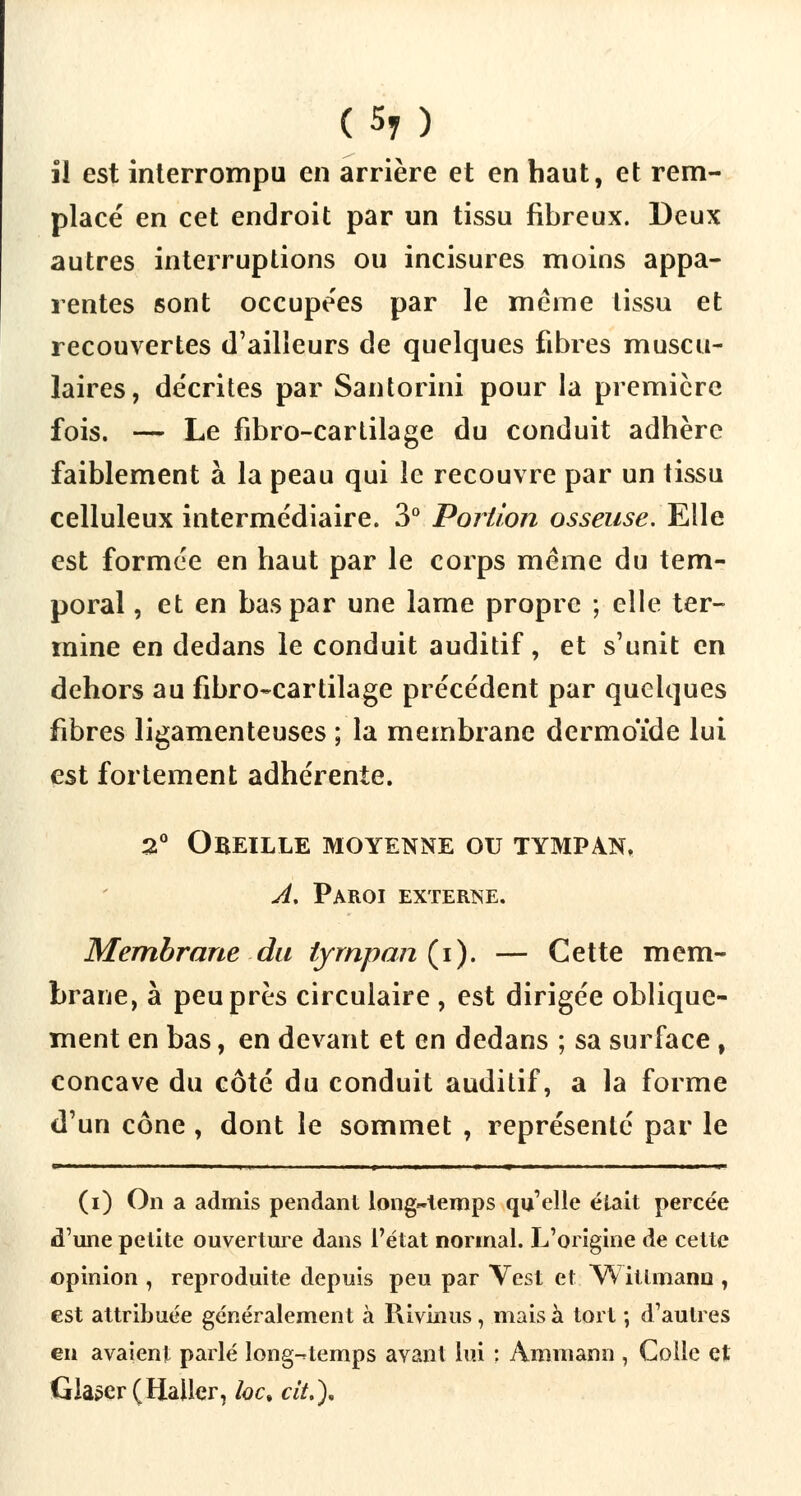 il est interrompu en arrière et en haut, et rem- placé en cet endroit par un tissu fibreux. Deux autres interruptions ou incisures moins appa- rentes sont occupe'es par le même tissu et recouvertes d'ailleurs de quelques fibres muscu- laires, décrites par Santorini pour la première fois. — Le fibro-cartilage du conduit adhère faiblement à la peau qui le recouvre par un tissu celluleux intermédiaire. 3° Portion osseuse. Elle est formée en haut par le corps même du tem- poral , et en bas par une lame propre ; elle ter- mine en dedans le conduit auditif, et s'unit en dehors au fibro-cartilage précédent par quelques fibres ligamenteuses ; la membrane dermoïde lui est fortement adhérente. 2° Obeille moyenne ou tympan. A. Paroi externe. Membrane du tympan (i). — Cette mem- brane, à peu près circulaire , est dirigée oblique- ment en bas, en devant et en dedans ; sa surface, concave du côté du conduit auditif, a la forme d'un cône , dont le sommet , représenté par le » ■ i i i i i i i ■ i m m ■■ » ■ ' i»i m (i) On a admis pendant longtemps qu'elle était percée d'une petite ouverture dans l'état normal. L'origine de cette opinion , reproduite depuis peu par Vest et Witlmann , est attribuée généralement à Rivinus, mais à tort ; d'autres en avaient parlé long-temps avant lui : Ammann , Colle et Glaser (Hailer, loc, cit.).